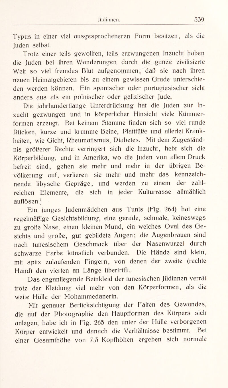 Typus in einer viel ausgesprocheneren Form besitzen, als die Juden selbst. Trotz einer teils gewollten, teils erzwungenen Inzucht haben die Juden bei ihren Wanderungen durch die ganze zivilisierte Welt so viel fremdes Blut aufgenommen, daß sie nach ihren neuen Heimatgebieten bis zu einem gewissen Grade unterschie¬ den werden können. Ein spanischer oder portugiesischer sieht anders aus als ein polnischer oder galizischer Jude* Die jahrhundertlange Unterdrückung hat die Juden zur In¬ zucht gezwungen und in körperlicher Hinsicht viele Kümmer¬ formen erzeugt. Bei keinem Stamme finden sich so viel runde Rücken, kurze und krumme Beine, Plattfüße und allerlei Krank¬ heiten, wie Gicht, Rheumatismus, Diabetes. Mit dem Zugeständ¬ nis größerer Rechte verringert sich die Inzucht, hebt sich die Körperbildung, und in Amerika, wo die Juden von allem Druck befreit sind, gehen sie mehr und mehr in der übrigen Be¬ völkerung auf, verlieren sie mehr und mehr das kennzeich¬ nende libysche Gepräge, und werden zu einem der zahl¬ reichen Elemente, die sich in jeder Kulturrasse allmählich auflösen.! Ein junges Judenmädchen aus Tunis (Fig. 264) hat eine regelmäßige Gesichtsbildung, eine gerade, schmale, keineswegs zu große Nase, einen kleinen Mund, ein weiches Oval des Ge¬ sichts und große, gut gebildete Augen; die Augenbrauen sind nach tunesischem Geschmack über der Nasenwurzel durch schwarze Farbe künstlich verbunden. Die Hände sind klein, mit spitz zulaufenden Fingern, von denen der zweite (rechte Hand) den vierten an Länge überlrifft. Das enganliegende Beinkleid der tunesischen Jüdinnen verrät trotz der Kleidung viel mehr von den Körperformen, als die weite Hülle der Mohammedanerin. Mit genauer Berücksichtigung der Falten des Gewandes, die auf der Photographie den Hauptformen des Körpers sich anlegen, habe ich in Fig. 265 den unter der Hülle verborgenen Körper entwickelt und danach die Verhältnisse bestimmt. Bei einer Gesamthöhe von 7,5 Kopfhöhen ergeben sich normale