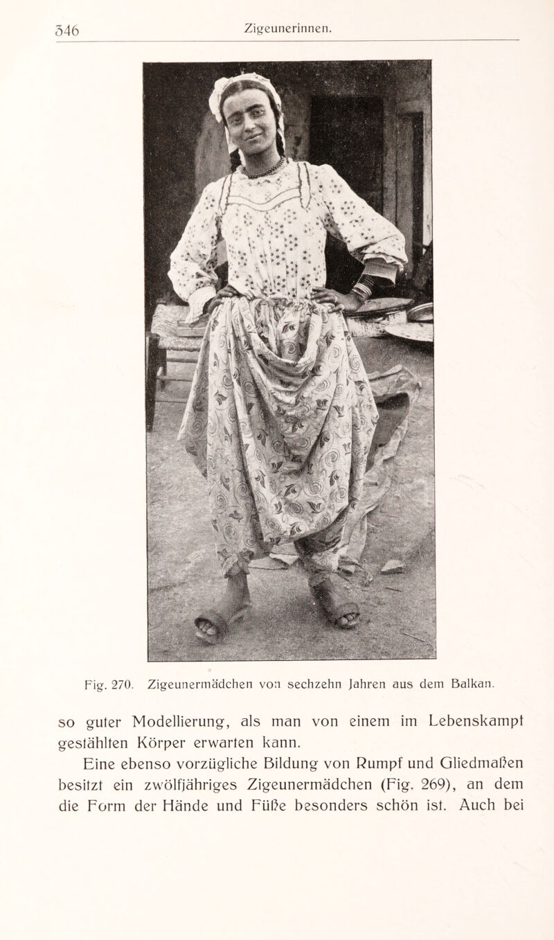 Fig. 270. Zigeunermädchen von sechzehn Jahren aus dem Balkan. so guter Modellierung, als man von einem im Lebenskampf gestählten Körper erwarten kann. Eine ebenso vorzügliche Bildung von Rumpf und Gliedmaßen besitzt ein zwölfjähriges Zigeunermädchen (Fig. 269), an dem die Form der Hände und Füße besonders schön ist. Auch bei