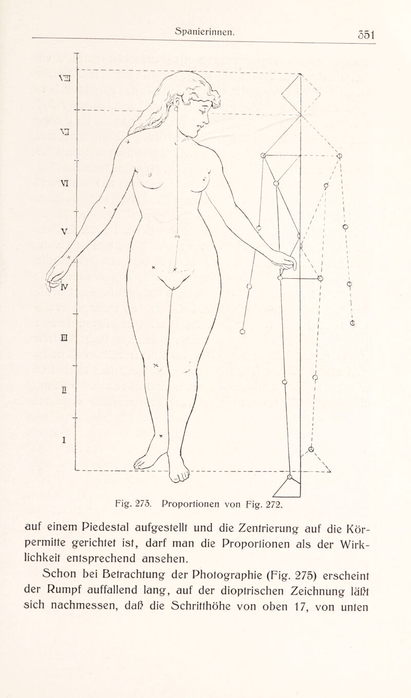 auf einem Piedestal aufgestellt und die Zentrierung auf die Kör¬ permilte gerichtet ist, darf man die Proportionen als der Wirk¬ lichkeit entsprechend ansehen. Schon bei Betrachtung der Photographie (Fig. 275) erscheint der Rumpf auffallend lang, auf der dioptrischen Zeichnung läßt sich nachmessen, daß die Schritthöhe von oben 17, von unten