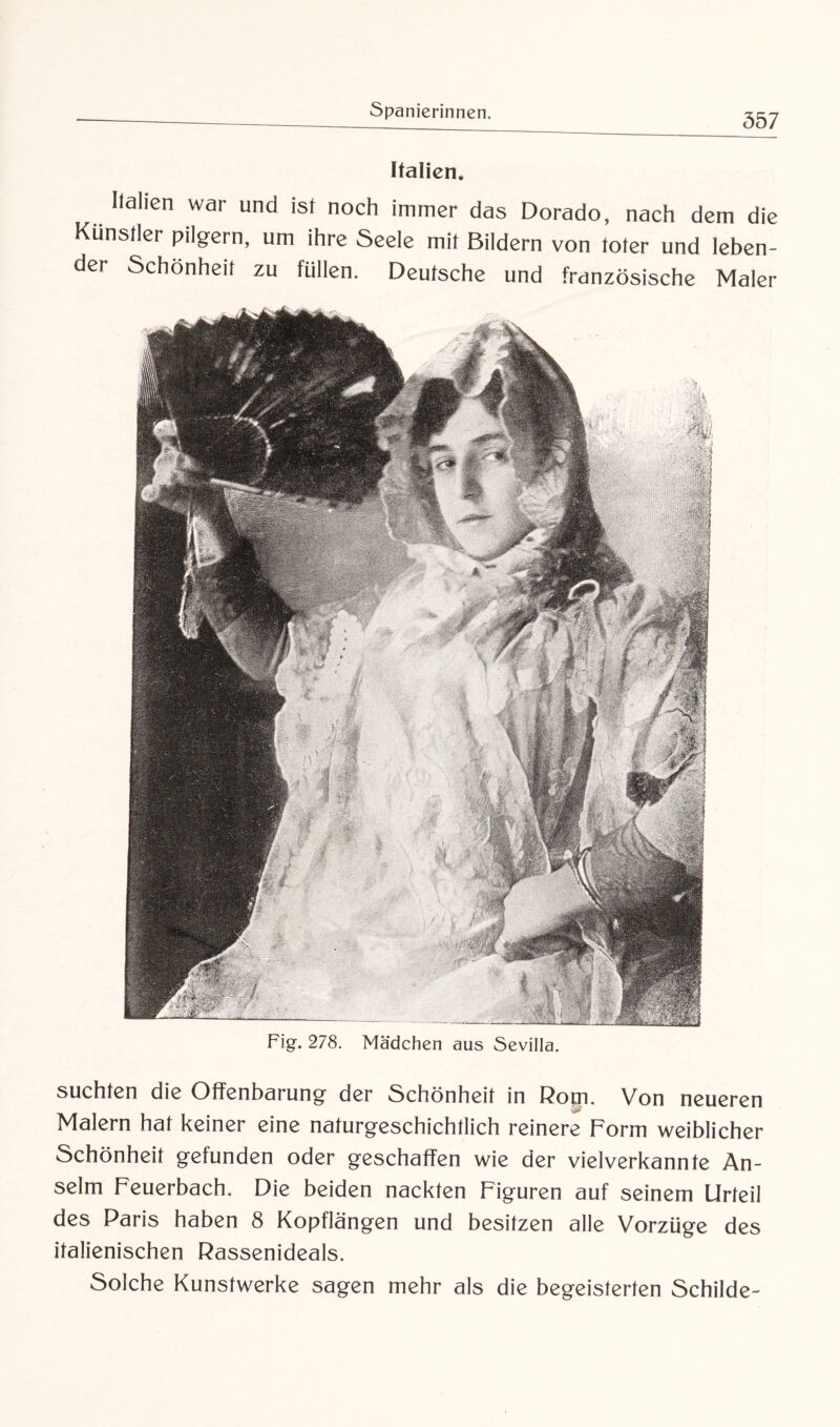 Italien. Italien war und ist noch immer das Dorado, nach dem die Künstler pilgern, um ihre Seele mit Bildern von toter und leben¬ der Schönheit zu füllen. Deutsche und französische Maler Fig. 278. Mädchen aus Sevilla. suchten die Offenbarung der Schönheit in Rom. Von neueren Maiern hat keiner eine naturgeschichtlich reinere Form weiblicher ochönheät gefunden oder geschaffen wie der vielverkannte An¬ selm Feuerbach. Die beiden nackten Figuren auf seinem Urteil des Paris haben 8 Kopflängen und besitzen alle Vorzüge des italienischen Rassenideals. Solche Kunstwerke sagen mehr als die begeisterten Schilde-