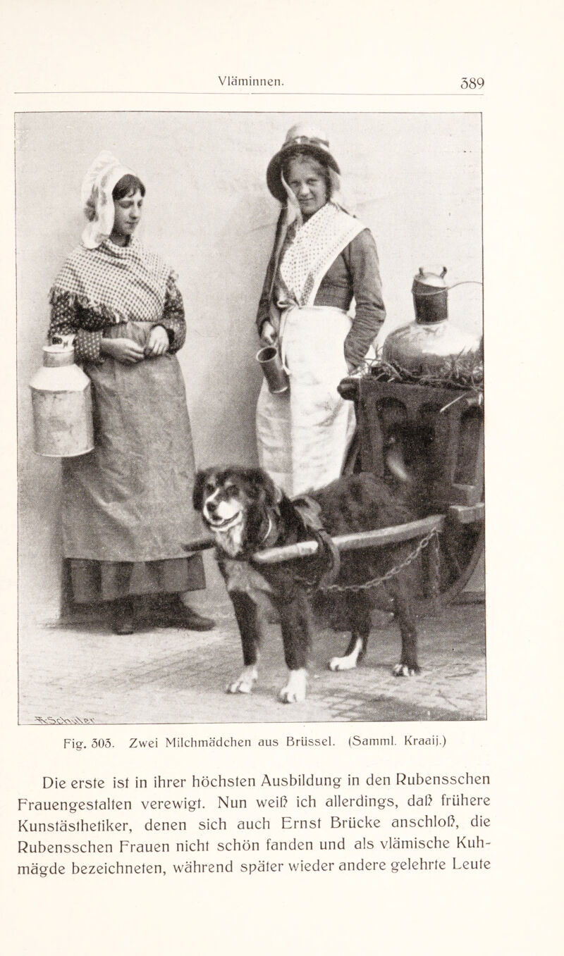 Fig. 303. Zwei Milchmädchen aus Brüssel. (Samml. Kraaij.) Die erste ist in ihrer höchsten Ausbildung in den Rubensschen Frauengestalten verewigt. Nun weih ich allerdings, daß frühere Kunstästhetiker, denen sich auch Ernst Brücke anschlol), die Rubensschen Frauen nicht schön fanden und als vlämische Kuh¬ mägde bezeichneten, während später wieder andere gelehrte Leute