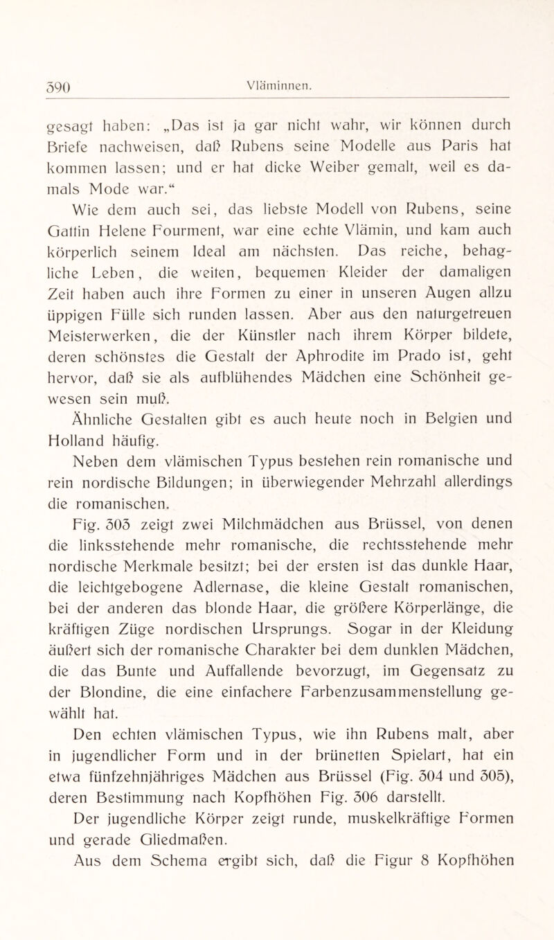 gesagt haben: „Das ist ja gar nicht wahr, wir können durch Briefe nachweisen, daß Rubens seine Modelle aus Paris hat kommen lassen; und er hat dicke Weiber gemalt, weil es da¬ mals Mode war.“ Wie dem auch sei, das liebste Modell von Rubens, seine Gattin Helene Fourment, war eine echte Vlämin, und kam auch körperlich seinem Ideal am nächsten. Das reiche, behag¬ liche Leben, die weiten, bequemen Kleider der damaligen Zeit haben auch ihre Formen zu einer in unseren Augen allzu üppigen Fülle sich runden lassen. Aber aus den naiurgetreuen Meisterwerken, die der Künstler nach ihrem Körper bildete, deren schönstes die Gestalt der Aphrodite im Prado ist, geht hervor, daß sie als aufblühendes Mädchen eine Schönheit ge¬ wesen sein muß. Ähnliche Gestalten gibt es auch heute noch in Belgien und Holland häufig. Neben dem vlämischen Typus bestehen rein romanische und rein nordische Bildungen; in überwiegender Mehrzahl allerdings die romanischen. Fig. 505 zeigt zwei Milchmädchen aus Brüssel, von denen die linksstehende mehr romanische, die rechtsstehende mehr nordische Merkmale besitzt; bei der ersten ist das dunkle Haar, die leichtgebogene Adlernase, die kleine Gestalt romanischen, bei der anderen das blonde Haar, die größere Körperlänge, die kräftigen Züge nordischen Ursprungs. Sogar in der Kleidung äußert sich der romanische Charakter bei dem dunklen Mädchen, die das Bunte und Auffallende bevorzugt, im Gegensatz zu der Blondine, die eine einfachere Farbenzusammenstellung ge¬ wählt hat. Den echten vlämischen Typus, wie ihn Rubens malt, aber in jugendlicher Form und in der brünetten Spielart, hat ein etwa fünfzehnjähriges Mädchen aus Brüssel (Fig. 504 und 505), deren Bestimmung nach Kopfhöhen Fig. 506 darstellt. Der jugendliche Körper zeigt runde, muskelkräftige Formen und gerade Gliedmaßen. Aus dem Schema ergibt sich, daß die Figur 8 Kopfhöhen