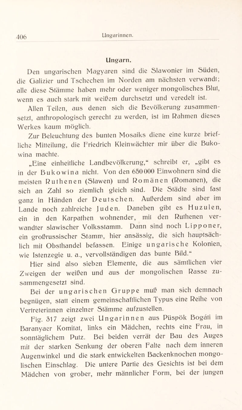 Ungarn. Den ungarischen Magyaren sind die Slawonier im Süden, die Galizier und Tschechen im Norden am nächsten verwandt; alle diese Stämme haben mehr oder weniger mongolisches Blut, wenn es auch stark mit weißem durchsetzt und veredelt ist. Allen Teilen, aus denen sich die Bevölkerung zusammen¬ setzt, anthropologisch gerecht zu werden, ist im Rahmen dieses Werkes kaum möglich. Zur Beleuchtung des bunten Mosaiks diene eine kurze brief¬ liche Mitteilung, die Friedrich Kleinwächter mir über die Buko¬ wina machte. „Eine einheitliche Landbevölkerung,“ schreibt er, „gibt es in der Bukowina nicht. Von den 650000 Einwohnern sind die meisten Ruthenen (Slawen) und Romänen (Romanen), die sich an Zahl so ziemlich gleich sind. Die Städte sind fast ganz in Händen der Deutschen. Außerdem sind aber im Lande noch zahlreiche Juden. Daneben gibt es Huzulen, ein in den Karpathen wohnender, mit den Ruthenen ver¬ wandter slawischer Volksstamm. Dann sind noch Lipponer, ein großrussischer Stamm, hier ansässig, die sich hauptsäch¬ lich mit Obsthandel befassen. Einige ungarische Kolonien, wie Istenzegie u. a., vervollständigen das bunte Bild.“ Hier sind also sieben Elemente, die aus sämtlichen vier Zweigen der weißen und aus der mongolischen Rasse zu¬ sammengesetzt sind. Bei der ungarischen Gruppe muß man sich demnach begnügen, statt einem gemeinschaftlichen Typus eine Reihe von Vertreterinnen einzelner Stämme aufzustellen. Eig. 317 zeigt zwei Ungarinnen aus Püspök Bogäti im Baranyaer Komitat, links ein Mädchen, rechts eine Frau, in sonntäglichem Putz. Bei beiden verrät der Bau des Auges mit der starken Senkung der oberen Falte nach dem inneren Augenwinkel und die stark entwickelten Backenknochen mongo¬ lischen Einschlag. Die untere Partie des Gesichts ist bei dem Mädchen von grober, mehr männlicher Form, bei der jungen