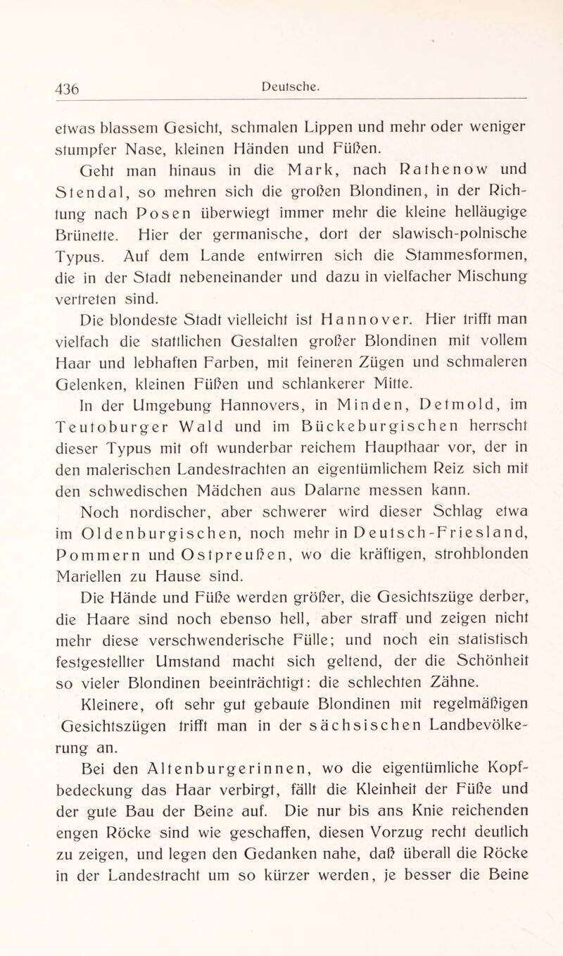 etwas blassem Gesicht, schmalen Lippen und mehr oder weniger stumpfer Nase, kleinen Händen und Füßen. Geht man hinaus in die Mark, nach Rathenow und Stendal, so mehren sich die großen Blondinen, in der Rich¬ tung nach Posen überwiegt immer mehr die kleine helläugige Brünette. Hier der germanische, dort der slawisch-polnische Typus. Auf dem Lande entwirren sich die Stammesformen, die in der Stadt nebeneinander und dazu in vielfacher Mischung vertreten sind. Die blondeste Stadt vielleicht ist Hannover. Hier trifft man vielfach die stattlichen Gestalten großer Blondinen mit vollem Haar und lebhaften Farben, mit feineren Zügen und schmaleren Gelenken, kleinen Füßen und schlankerer Mitte. In der Umgebung Hannovers, in Minden, Detmold, im Teutoburger Wald und im Bückeburgischen herrscht dieser Typus mit oft wunderbar reichem Haupthaar vor, der in den malerischen Landestrachten an eigentümlichem Reiz sich mit den schwedischen Mädchen aus Dalarne messen kann. Noch nordischer, aber schwerer wird dieser Schlag etwa im Oldenburgischen, noch mehr in Deutsch-Friesland, Pommern und Ostpreußen, wo die kräftigen, strohblonden Mariellen zu Hause sind. Die Hände und Füße werden größer, die Gesichtszüge derber, die Haare sind noch ebenso hell, aber straff und zeigen nicht mehr diese verschwenderische Fülle; und noch ein statistisch festgestellter Umstand macht sich geltend, der die Schönheit so vieler Blondinen beeinträchtigt: die schlechten Zähne. Kleinere, oft sehr gut gebaute Blondinen mit regelmäßigen Gesichtszügen trifft man in der sächsischen Landbevölke¬ rung an. Bei den Altenburgerinnen, wo die eigentümliche Kopf¬ bedeckung das Haar verbirgt, fällt die Kleinheit der Füße und der gute Bau der Beine auf. Die nur bis ans Knie reichenden engen Röcke sind wie geschaffen, diesen Vorzug recht deutlich zu zeigen, und legen den Gedanken nahe, daß überall die Röcke in der Landestracht um so kürzer werden, je besser die Beine