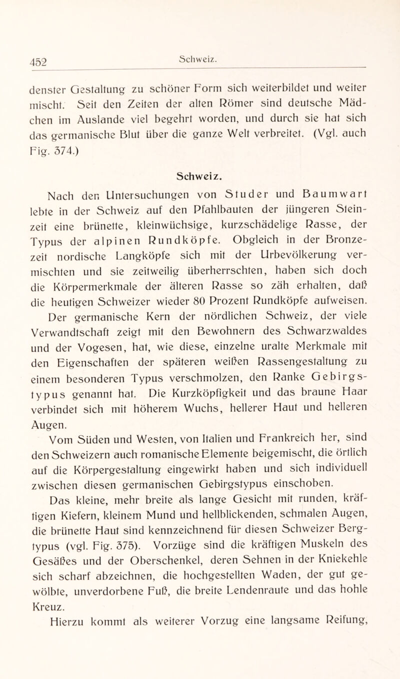 Schweiz. denster Gestaltung zu schöner Form sich weiterbildet und weiter mischt. Seit den Zeiten der alten Römer sind deutsche Mäd¬ chen im Auslande viel begehrt worden, und durch sie hat sich das germanische Blut über die ganze Welt verbreitet. (Vgl. auch Fig. 374.) Schweiz. Nach den Untersuchungen von Studer und Baumwart lebte in der Schweiz auf den Pfahlbauten der jüngeren Stein¬ zeit eine brünette, kleinwüchsige, kurzschädelige Rasse, der Typus der alpinen Rundköpfe. Obgleich in der Bronze¬ zeit nordische Langköpfe sich mit der Urbevölkerung ver¬ mischten und sie zeitweilig überherrschten, haben sich doch die Körpermerkmale der älteren Rasse so zäh erhalten, daß die heutigen Schweizer wieder 80 Prozent Rundköpfe aufweisen. Der germanische Kern der nördlichen Schweiz, der viele Verwandtschaft zeigt mit den Bewohnern des Schwarzwaldes und der Vogesen, hat, wie diese, einzelne uralte Merkmale mit den Eigenschaften der späteren weißen Rassengestaltung zu einem besonderen Typus verschmolzen, den Ranke Gebirgs- typus genannt hat. Die Kurzköpfigkeit und das braune Haar verbindet sich mit höherem Wuchs, hellerer Haut und helleren Augen. Vom Süden und Westen, von Italien und Frankreich her, sind den Schweizern auch romanische Elemente beigemischt, die örtlich auf die Körpergestaltung eingewirkt haben und sich individuell zwischen diesen germanischen Gebirgstypus einschoben. Das kleine, mehr breite als lange Gesicht mit runden, kräf¬ tigen Kiefern, kleinem Mund und hellblickenden, schmalen Augen, die brünette Haut sind kennzeichnend für diesen Schweizer Berg¬ typus (vgl. Fig. 375). Vorzüge sind die kräftigen Muskeln des Gesäßes und der Oberschenkel, deren Sehnen in der Kniekehle sich scharf abzeichnen, die hochgestellten Waden, der gut ge¬ wölbte, unverdorbene Fuß, die breite Lendenraute und das hohle Kreuz. Hierzu kommt als weiterer Vorzug eine langsame Reifung,