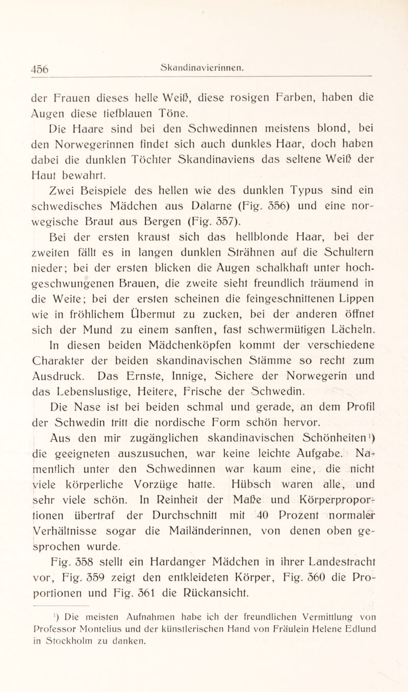 der Frauen dieses helle Weil), diese rosigen Farben, haben die Augen diese tiefblauen Töne. Die Haare sind bei den Schwedinnen meistens blond, bei den Norwegerinnen findet sich auch dunkles Haar, doch haben dabei die dunklen Töchter Skandinaviens das seltene Weib der Haut bewahrt. Zwei Beispiele des hellen wie des dunklen Typus sind ein schwedisches Mädchen aus Dalarne (Fig. 556) und eine nor¬ wegische Braut aus Bergen (Fig. 557). Bei der ersten kraust sich das hellblonde Haar, bei der zweiten fällt es in langen dunklen Strähnen auf die Schultern nieder; bei der ersten blicken die Augen schalkhaft unter hoch¬ geschwungenen Brauen, die zweite sieht freundlich träumend in die Weite; bei der ersten scheinen die feingeschnittenen Lippen wie in fröhlichem Übermut zu zucken, bei der anderen öffnet sich der Mund zu einem sanften, fast schwermütigen Lächeln. In diesen beiden Mädchenköpfen kommt der verschiedene Charakter der beiden skandinavischen Stämme so recht zum Ausdruck. Das Ernste, Innige, Sichere der Norwegerin und das Lebenslustige, Heitere, Frische der Schwedin. Die Nase ist bei beiden schmal und gerade, an dem Profil der Schwedin tritt die nordische Form schön hervor. Aus den mir zugänglichen skandinavischen Schönheiten1) die geeigneten auszusuchen, war keine leichte Aufgabe. Na¬ mentlich unter den Schwedinnen war kaum eine, die nicht viele körperliche Vorzüge hatte. Hübsch waren alle, und sehr viele schön. In Reinheit der Maße und Körperpropor¬ tionen übertraf der Durchschnitt mit 40 Prozent normaler Verhältnisse sogar die Mailänderinnen, von denen oben ge¬ sprochen wurde. Fig. 558 stellt ein Hardanger Mädchen in ihrer Landestracht vor, Fig. 559 zeigt den entkleideten Körper, Fig. 560 die Pro¬ portionen und Fig. 561 die Rückansicht. 9 Die meisten Aufnahmen habe ich der freundlichen Vermittlung von Professor Montelius und der künstlerischen Hand von Fräulein Helene Edlund in Stockholm zu danken.