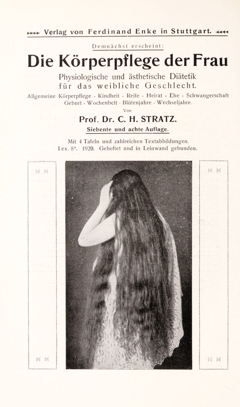 Demnächst erscheint: Die Körperpflege der Frau Physiologische und ästhetische Diätetik für das weibliche Geschlecht. Allgemeine Körperpflege . Kindheit * Reife . Heirat . Ehe . Schwangerschaft Geburt • Wochenbett - Blütenjahre - Wechseljahre. Von Prof. Dr. C. H. STRATZ. Siebente und achte Auflage. Mit 4 Tafeln und zahlreichen Textabbildungen. Lex. S°. 1920. Geheftet und in Leinwand gebunden.