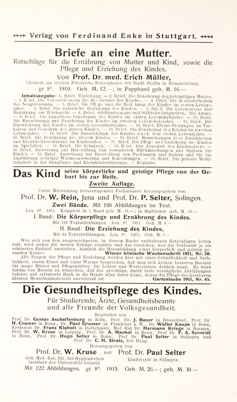 Briefe an eine Mutter. Ratschläge für die Ernährung von Mutter und Kind, sowie die Pflege und Erziehung des Kindes. Von Prof. Dr. med. Erich Müller, Chefarzt am Großen Friedrichs-Waisenhause der Stadt Berlin in Rummelsburg. gr 8°. 1919. Geh. M. 12.—; in Pappband geb. M. 16.— Inhaltsangabe: 1. Brief. Einleitung. — 2. Brief. Die Ernährung dei;zukünftigen Mutter. - 3. B ief. Die Vuroereit umen für die Geburt des Kindes. — 4. Brief. Die Besonderheiten des Reugeborenen. — 5. Brief. Die Hfl ge und die Erzi hung des Kindes im ei sten Lebens¬ jahre. - 6. Brief. Die natürlic he Ernähiung des Kindes. - 7. Brief. Die Lebensweise und Ernährung der Wöchnerin. — 8. Brief. Stillhiadermsse und Stillsclnvierigkeiten. Die Amme. — 9. Bi ief. Die künstliche Ernährung des Kindes im ersten Lebenshalbjahre. — ln. Brief! Die Entwöhnung und Ernährung des Kindes im zweiten Lebenshalujahre. — 11. Brief. Die Entwicklung des Kindes im ersten Lehenshalbjahre. — 12. Brief. Kleine Störungen im Ver¬ hallen und Gedeihen des junuen Kindes. — 13. Brief. Die Ernährung des Kindes im zweiten Lebensjahre. — 14. Brief. Die Entwicklung des Kindes nach dem ersten Lebensj ihre. — 15. Brief. Die Ernährung des älteren Kindes. — 16. Brief. Bemerkungen über Krankheiten und Krankheitsveiliütuna: im Kindesalter. — 17. Brief. Die Pfleg ^ und Erziehung des Kindes im Spielalter. — 18. Brief. Die Schulzeit. — 19. B'ief. Der Absciiluß des Kindesalters. — 20. Brief. Anweisung zur Herstellung von besonderen Milchtnischungen und Speisen für Kinder. — 21. Brief. Anweisung zur Herstellung von Packungen und Bädern und für die Ausführung örtlicher Wärmeanwendung und Einreibungen. — 22. Brief. Die private Wohl¬ tätigkeit in der Säuglings- und Kleinkinderfürsorge. — Register. Hoc seine körperliche und geistige Pflege von der Ge- L-/tdo IVJiIil burt bis zur Reife. Zweite Auflage. Unter Mitwirkung hervorragender Fachmänner herausgegeben von Prof. Dr. W. Rein, Jena und Prof. Dr. P. Selter, Solingen. Zwei Bände. Mit 186 Abbildungen im Text. Lex. 8°. 1911. Komplett in 1 Band geh. M. 16.—; in Halbleinw. geb. M. 19.— I. Band: Die Körperpflege und Ernährung des Kindes. Mit 152 Textabbildungen. Lex. 8<h 1911. Geh. M. 9.— II. Band: Die Erziehung des Kindes. Mit 34 Textabbildungen. Lex. 8<>. 1911. Geh. M. 7.— Wer sich von den ausgezeichneten, in diesem Buche enthaltenen Ratschlägen leiten läßt, wird sicher die besten Erfolge erzielen und das erreichen, was die Verfasser ja als schönstes Endziel anstreben, nämlich die Heranbildung eines körperlich und geistig ge¬ sunden Kindes. Wiener klinische Wochenschrift 1911, Nr, 38. Alle Fragen der Pflege und Erziehung werden hier mit einer Gründlichkeit und Sach¬ lichkeit, einem Ernst und einer Wärme besprochen, daß man sich keinen besseren Berater für junge Mütter und Pflegemütter, für Lehrer und Wärterinnen denken kann. Es wäre darum von Herzen zu wünschen, daß das prächtige, durch viele vorzügliche Abbildungen belebte und erläuterte Buch in die Hände aller derer käme, denen die Pflege des kostbaren kleinen Menschenmaterials anvertraut ist. Gartenlaube 1911, Nr. 45. Die Gesundheitspflege des Kindes. Für Studierende, Ärzte, Gesundheitsbeamte und alle Freunde der Volksgesundheit. Bearbeitet von Prof. Dr. Gustav Aschaffenburg in Köln, Prof. Dr. J. Bauer in Düsseldorf, Prof. Dr. H. Cramer in Bonn, Dr. Paul Grosser in Frankfurt a. M., Dr. Walter Kaupe in Bonn, Kreisarzt Dr. Franz Klaholt in Darkehmen, Med -Rat Dr. Hermann Kriege in Barmen, Prof. Dr. W. Kruse in Leipzig, Prof. Dr. A. Machol in Bonn, Prof. Dr. F. A, Schmidt in Bonn, Proi. Dr. Hugo Selter in Bonn, Prof. Dr. Paul Selter in Solingen und? Prof. Dr. C. H. Stratz, den Haag. Herausgegeben von Prof. Dr. W. Kruse und Prof. Dr. Paul Selter Geh. Med.-Rat, Dir. des Hygienischen Kinderarzt in Solingen Instituts der Universität Leipzig Mit 122 Abbildungen, gr. 8°. 1915. Geh. M. 26.—; geb. M. 30.—