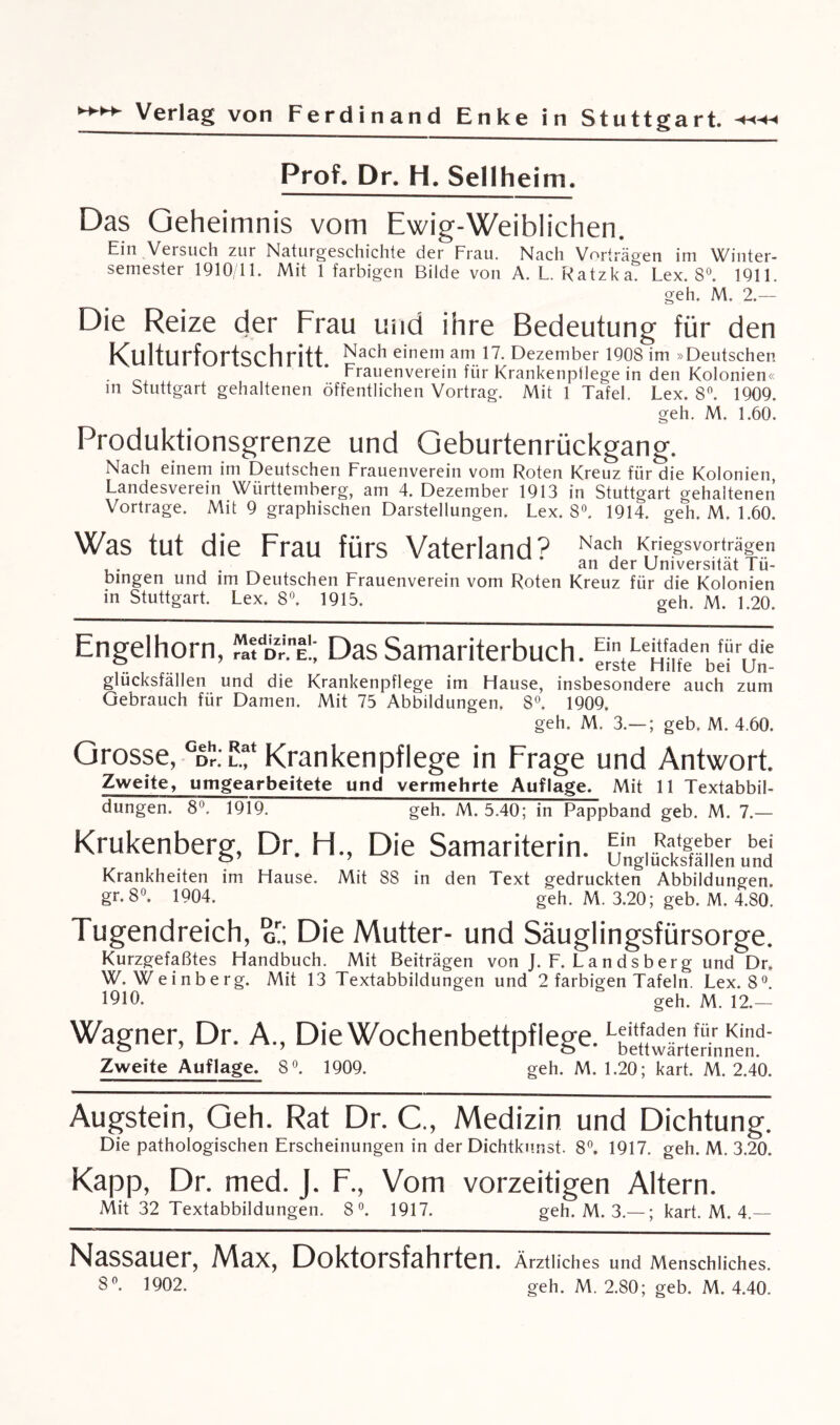 Prof. Dr. H. Seilheim. Das Geheimnis vom Ewig-Weiblichen. Ein Versuch zur Naturgeschichte der Frau. Nach Vorträgen im Winter¬ semester 1910/11. Mit 1 farbigen Bilde von A. L. Ratzka. Lex. 8°. 1911. geh. M. 2.— Die Reize der Frau und ihre Bedeutung für den Kulturfortschritt einem am 17. Dezember 1908 im »Deutschen Frauenverein für Krankenpflege in den Kolonien« in Stuttgart gehaltenen öffentlichen Vortrag. Mit 1 Tafel. Lex. 8°. 1909. geh. M. 1.60. Produktionsgrenze und Geburtenrückgang. Nach einem im Deutschen Frauenverein vom Roten Kreuz für die Kolonien, Landesverein Württemberg, am 4. Dezember 1913 in Stuttgart gehaltenen Vortrage. Mit 9 graphischen Darstellungen. Lex. 8°. 1914. geh. M. 1.60. Was tut die Frau fürs Vaterland p Nach Kriegsvorträgen an der Universität Tü¬ bingen und im Deutschen Frauenverein vom Roten Kreuz für die Kolonien in Stuttgart. Lex. 8°. 1915. geh. M. 1.20. Engelhorn, ™tDr.nl!; Das Samariterbuch. EintLe|&de fürdie Y...... . erste Hüte bei Un¬ glucksfällen und die Krankenpflege im Hause, insbesondere auch zum Gebrauch für Damen. Mit 75 Abbildungen. 8°. 1909. geh. M. 3.-—; geb. M. 4.60. Grosse, °d1?:L.f Krankenpflege in Frage und Antwort. Zweite, uingearbeitete und vermehrte Auflage. Mit 11 Textabbil¬ dungen. 8. 1919. geh. M. 5.40; in Pappband geb. M. 7.— Krukenberg, Dr. H., Die Samariterin. Krankheiten im Hause. Mit 88 in den Text gedruckten Abbildungen. gr.8°. 1904. geh. M. 3.20; geb. M. 4.80. Tugendreich, o';, Die Mutter- und Säuglingsfürsorge. Kurzgefaßtes Handbuch. Mit Beiträgen von J. F. Landsberg und Dr. W. Weinberg. Mit 13 Textabbildungen und 2 farbigen Tafeln. Lex. 8°. 1910. geh. M. 12.— Wagner, Dr. A., DieWochenbettpfiege.LbetnvIterinI!d‘ Zweite Auflage. 8°. 1909. geh. M. 1.20; kart. M. 2.40. Augstein, Geh. Rat Dr. C., Medizin und Dichtung. Die pathologischen Erscheinungen in der Dichtkunst. 8°. 1917. geh. M. 3.20. Kapp, Dr. med. J. F., Vom vorzeitigen Altern. Mit 32 Textabbildungen. 8°. 1917. geh. M. 3.—; kart. M. 4.— Nassauer, Max, Doktorsfahrten. Ärztliches und Menschliches. 8°. 1902. geh. M. 2.80; geb. M. 4.40.