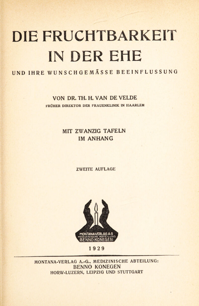 DIE FRUCHTBARKEIT IN DER EHE UND IHRE WUNSCHOEMÄSSE BEEINFLUSSUNG VON DR. TH. H. VAN DE VELDE FRÜHER DIREKTOR DER FRAUENKLINIK IN HAARLEM MIT ZWANZIG TAFELN IM ANHANG ZWEITE AUFLAGE MONTANA-VERLAG A.G MEDIZINISCHE ABTEILUNG BENNO K0NE6EN 1929 MONTANA-VERLAG A.-G., MEDIZINISCHE ABTEILUNG: BENNO KONEGEN HORW-LUZERN, LEIPZIG UND STUTTGART