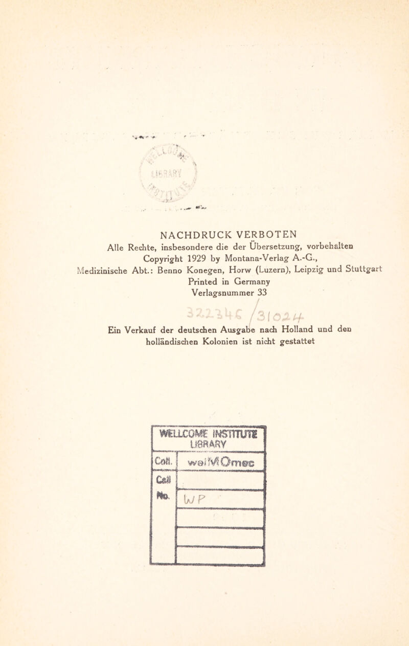 NACHDRUCK VERBOTEN Alle Rechte, insbesondere die der Übersetzung, Vorbehalten Copyright 1929 by Montana-Verlag A.-G., Medizinische Abt.: Benno Konegen, Horw (Luzern), Leipzig und Stuttg Printed in Germany Verlagsnummer 33 / / * v V) n f /# j <u Ein Verkauf der deutschen Ausgabe nach Holland und den holländischen Kolonien ist nicht gestattet MuxoME mmm im.mv i welMOmsc