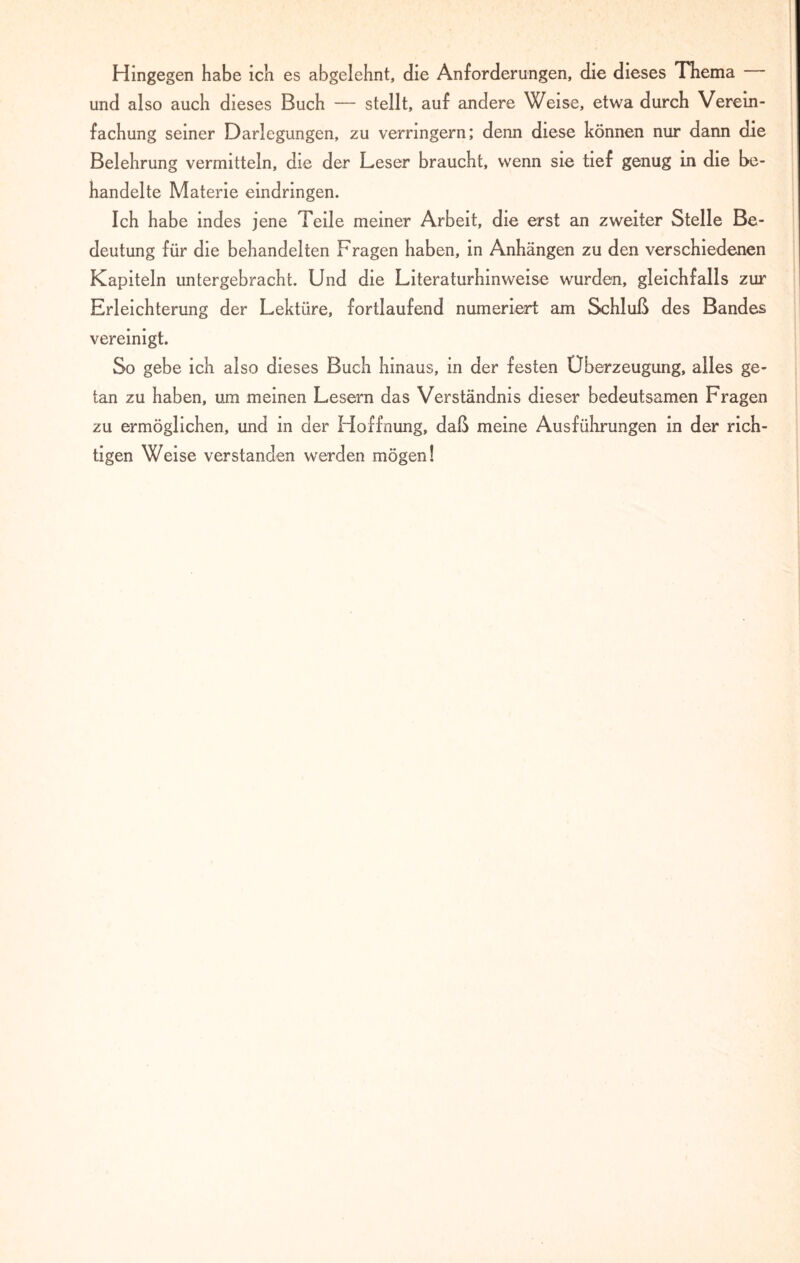 Hingegen habe ich es abgelehnt, die Anforderungen, die dieses Thema und also auch dieses Buch — stellt, auf andere Weise, etwa durch Verein¬ fachung seiner Darlegungen, zu verringern; denn diese können nur dann die Belehrung vermitteln, die der Leser braucht, wenn sie tief genug in die be¬ handelte Materie eindringen. Ich habe indes jene Teile meiner Arbeit, die erst an zweiter Stelle Be¬ deutung für die behandelten Fragen haben, in Anhängen zu den verschiedenen Kapiteln untergebracht. Und die Literaturhinweise wurden, gleichfalls zur Erleichterung der Lektüre, fortlaufend numeriert am Schluß des Bandes vereinigt. So gebe ich also dieses Buch hinaus, in der festen Überzeugung, alles ge¬ tan zu haben, um meinen Lesern das Verständnis dieser bedeutsamen Fragen zu ermöglichen, und in der Hoffnung, daß meine Ausführungen in der rich¬ tigen Weise verstanden werden mögen!