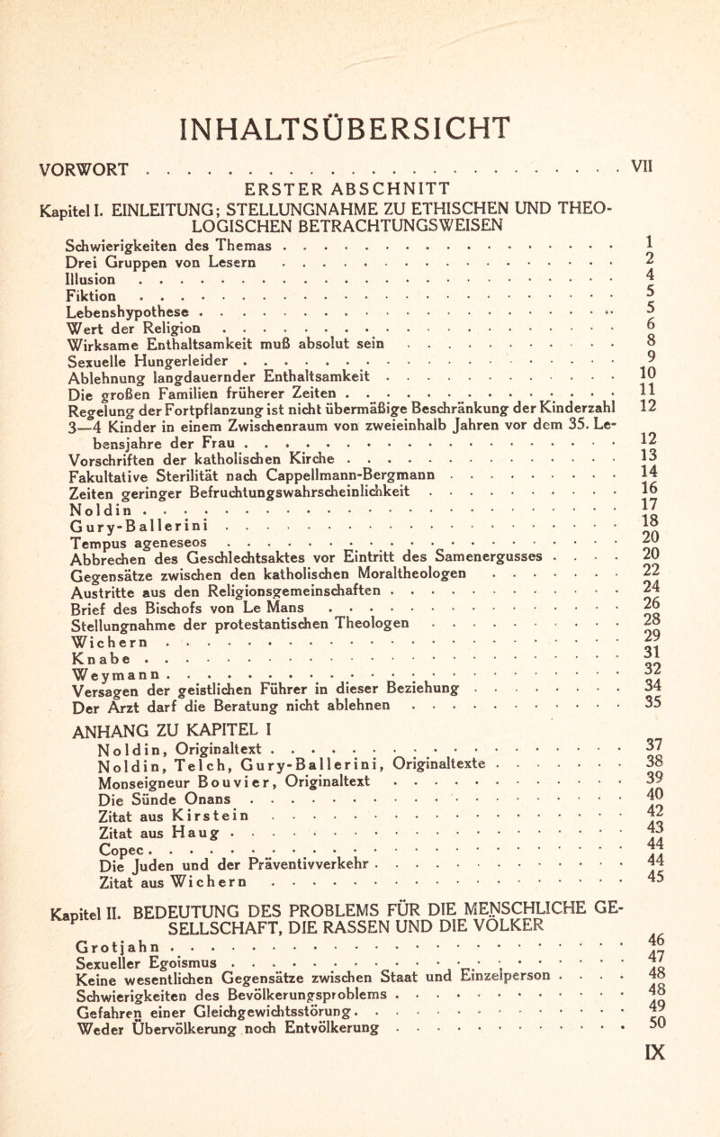 INHALTSÜBERSICHT VORWORT. ERSTER ABSCHNITT Kapitel I. EINLEITUNG; STELLUNGNAHME ZU ETHISCHEN UND THEO¬ LOGISCHEN BETRACHTUNGSWEISEN Schwierigkeiten des Themas. Drei Gruppen von Lesern.. Illusion. Fiktion. Lebenshypothese.. Wert der Religion. Wirksame Enthaltsamkeit muß absolut sein .. Sexuelle Hungerleider.. Ablehnung langdauernder Enthaltsamkeit. Die großen Familien früherer Zeiten.. . . . Regelung der Fortpflanzung ist nicht übermäßige Beschränkung der Kinderzahl 3—4 Kinder in einem Zwischenraum von zweieinhalb Jahren vor dem 35. Le¬ bensjahre der Frau. Vorschriften der katholischen Kirche. Fakultative Sterilität nach Cappellmann-Bergmann. Zeiten geringer Befruchtungswahrscheinlichkeit. Noldin..... Gur y-Bal1 erini. Tempus ageneseos. Abbrechen des Geschlechtsaktes vor Eintritt des Samenergusses . . . Gegensätze zwischen den katholischen Moraltheologen. Austritte aus den Religionsgemeinschaften. Brief des Bischofs von Le Mans. Stellungnahme der protestantischen Theologen. Wiehern. Knabe . Wey man n.. • • • ;. Versagen der geistlichen Führer in dieser Beziehung. Der Arzt darf die Beratung nicht ablehnen.. ANHANG ZU KAPITEL I Noldin, Originaltext. Noldin, Teich, Gury-Ballerini, Originaltexte. Monseigneur Bouvier, Originaltext. Die Sünde Onans.. Zitat aus Kirstein. Zitat aus Haug. Copec . Die Juden und der Präventivverkehr. Zitat aus Wiehern. VII 1 2 4 5 5 6 8 9 10 11 12 12 13 14 16 17 18 20 20 22 24 26 28 29 31 32 34 35 37 38 39 40 42 43 44 44 45 II. BEDEUTUNG DES PROBLEMS FÜR DIE MENSCHLICHE GE¬ SELLSCHAFT, DIE RASSEN UND DIE VOLKER Grotjahn. Sexueller Egoismus . . . . • • • • • • • • • .. Keine wesentlichen Gegensätze zwischen Staat und Einzelperson . . . . Schwierigkeiten des Bevölkerungsproblems. Gefahren einer Gleichgewichtsstörung.• .. Weder Übervölkerung noch Entvölkerung.. 46 47 48 48 49 50