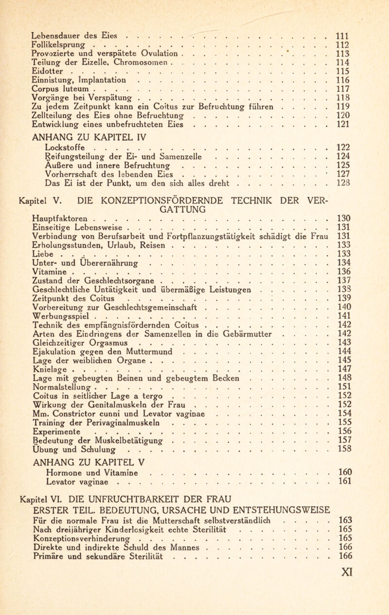 Lebensdauer des Eies.111 Follikelsprung. 112 Provozierte und verspätete Ovulation.*....113 Teilung der Eizelle, Chromosomen.114 Eidotter.115 Einnistung, Implantation.116 Corpus luteum. 117 Vorgänge bei Verspätung.118 Zu jedem Zeitpunkt kann ein Coitus zur Befruchtung führen.119 Zellteilung des Eies ohne Befruchtung.120 Entwicklung eines unbefruchteten Eies.121 ANHANG ZU KAPITEL IV Lockstoffe.122 Reifungsteilung der Ei- und Samenzeile., . 124 Außere und innere Befruchtung.125 Vorherrschaft des lebenden Eies...’ 127 Das Ei ist der Punkt, um den sich alles dreht.128 Kapitel V. DIE KONZEPTIONSFÖRDERNDE TECHNIK DER VER- GATTUNG Hauptfaktoren.130 Einseitige Lebensweise.131 Verbindung von Berufsarbeit und Fortpfianzungstätigkeit schädigt die Frau 131 Erholungsstunden, Urlaub, Reisen.133 Liebe . . .....133 Unter- und Überernährung.134 Vitamine.136 Zustand der Geschlechtsorgane ..137 Geschlechtliche Untätigkeit und übermäßige Leistungen.133 Zeitpunkt des Coitus.i.139 Vorbereitung zur Geschlechtsgemeinschaft.140 Werbungsspiel.141 Technik des empfängnisfördernden Coitus.142 Arten des Eindringens der Samenzellen in die Gebärmutter.142 Gleichzeitiger Orgasmus.143 Ejakulation gegen den Muttermund.. 144 Lage der weiblichen Organe...145 Knielage.147 Lage mit gebeugten Beinen und gebeugtem Becken.148 Normalstellung.151 Coitus in seitlicher Lage a tergo.152 Wirkung der Genitalmuskeln der Frau.152 Mm. Constrictor cunni und Levator vaginae.154 Training der Perivaginalmuskeln.155 Experimente .156 Bedeutung der Muskelbetätigung...157 Übung und Schulung. 158 ANHANG ZU KAPITEL V Hormone und Vitamine.160 Levator vaginae.161 Kapitel VI. DIE UNFRUCHTBARKEIT DER FRAU ERSTER TEIL. BEDEUTUNG, URSACHE UND ENTSTEHUNGSWEISE Für die normale Frau ist die Mutterschaft selbstverständlich.163 Nach dreijähriger Kinderlosigkeit echte Sterilität.165 Konzeptionsverhinderung.165 Direkte und indirekte Schuld des Mannes.166 Primäre und sekundäre Sterilität.166