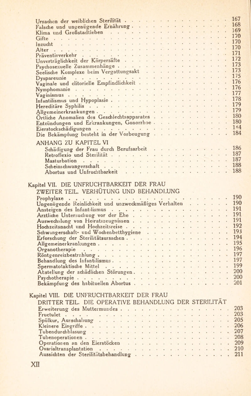 Ursachen der weiblichen Sterilität. Falsche und ungenügende Ernährung • Klima und Großstadtieben. Gifte. Inzucht . Alter. Präventivverkehr.. Unverträglichkeit der Körpersäfte. Psychosexuelle Zusammenhänge. Seelische Komplexe beim Vergattungsakt . • Dyspareunie . Vaginale und clitorielle Empfindlichkeit . Nymphomanie. Vaginismus. Infantilismus und Hypoplasie. Hereditäre Syphilis. Allgemeinerkrankungen. Örtliche Anomalien des Geschlechtsapparates . Entzündungen und Erkrankungen, Gonorrhoe . Eierstockschädigungen. Die Bekämpfung besteht in der Vorbeugung . ANHANG ZU KAPITEL VI Schädigung der Frau durch Berufsarbeit Retroflexio und Sterilität. Masturbation. Scheinschwangerschaft. Abortus und Unfruchtbarkeit. Kapitel VII. DIE UNFRUCHTBARKEIT DER FRAU ZWEITER TEIL. VERHÜTUNG UND BEHANDLUNG Prophylaxe.190 Ungenügende Reinlichkeit und unzweckmäßiges Verhalten.190 Ansteigen des Infantilismus.191 Ärztliche Untersuchung vor der Ehe.191 Auswechslung von Heiratszeugnissen.191 Hochzeitsnacht und Hochzeitsreise.192 Schwangerschaft- und Wochenbetthygiene ..193 Erforschung der Sterilitätsursachen.194 Allgemeinerkrankungen.195 Organotherapie.196 Röntg enreizbestrahiung.197 Behandlung des Infantilismus.197 Spermatotaktische Mittel.199 Abstellung der schädlichen Störungen.200 Psychotherapie.200 Bekämpfung des habituellen Abortus.201 Kapitel VIII. DIE UNFRUCHTBARKEIT DER FRAU DRITTER TEIL. DIE OPERATIVE BEHANDLUNG DER STERILITÄT Erweiterung des Muttermundes. 203 Fructulet .... 203 Spülkur, Ausschabung.205 Kleinere Eingriffe.206 Tubendurchblasung.207 Tubenoperationen.208 Operationen an den Eierstöcken.209 Ovarialtransplantation.210 Aussichten der Sterilitätsbehandlung.211 XII 167 168 169 170 170 170 171 172 173 173 175 176 176 177 178 179 179 180 180 184 184 186 187 187 188 188