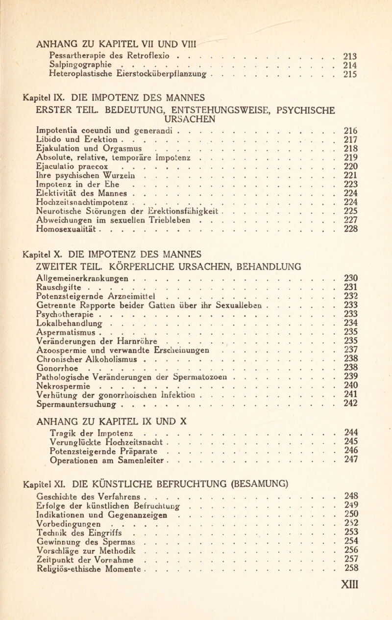 ANHANG ZU KAPITEL VII UND VIII Pessartherapie des Retroflexio.213 Salpingographie.214 Heteroplastische Eierstocküberpflanzung'.215 Kapitel IX. DIE IMPOTENZ DES MANNES ERSTER TEIL. BEDEUTUNG, ENTSTEHUNGSWEISE, PSYCHISCHE URSACHEN Impotentia coeundi und generandi.216 Libido und Erektion.217 Ejakulation und Orgasmus.218 Absolute, relative, temporäre Impotenz.219 Ejaculatio praecox.220 Ihre psychischen Wurzeln.221 Impotenz in der Ehe.223 Elektivität des Mannes.224 Hochzeitsnachtimpotenz.224 Neurotische Störungen der Erektionsfähigkeit.225 Abweichungen im sexuellen Triebleben.227 Homosexualität.228 Kapitel X. DIE IMPOTENZ DES MANNES ZWEITER TEIL. KÖRPERLICHE URSACHEN, BEHANDLUNG Allgemeinerkrankungen.230 Rauschgifte. 231 Potenzsteigernde Arzneimittel.232 Getrennte Rapporte beider Gatten über ihr Sexualleben.233 Psychotherapie.233 Lokalbehandlung.234 Aspermatismus.235 Veränderungen der Harnröhre.235 Azoospermie und verwandte Erscheinungen.237 Chronischer Alkoholismus.238 Gonorrhoe. 238 Pathologische Veränderungen der Spermatozoen.239 Nekrospermie.240 Verhütung der gonorrhoischen Infektion.241 Spermauntersuchung.242 ANHANG ZU KAPITEL IX UND X Tragik der Impotenz.244 Verunglückte Hochzeitsnacht.245 Potenzsteigernde Präparate.246 Operationen am Samenleiter.247 Kapitel XI. DIE KÜNSTLICHE BEFRUCHTUNG (BESAMUNG) Geschichte des Verfahrens.248 Erfolge der künstlichen Befruchtung.249 Indikationen und Gegenanzeigen.250 Vorbedingungen.252 Technik des Eingriffs. 253 Gewinnung des Spermas.254 Vorschläge zur Methodik.256 Zeitpunkt der Vorrahme.257 Religiös-ethische Momente. 258