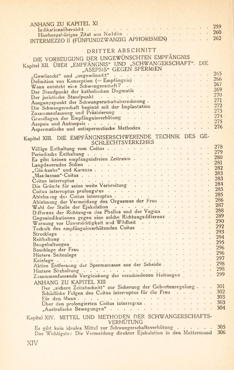 ANHANG ZU KAPITEL XI Indikationsübersicht.. Hierhergehöriges Zitat aus Noldin. INTERMEZZO II (FÜNFUNDZWANZIG APHORISMEN) 259 260 262 DRITTER ABSCHNITT ’ niE VORBEUGUNG DER UNGEWÜNSCHTEN EMPFÄNGNIS Kapitel XII. ÜBER „EMPFÄNGNIS“ UND „SCHWANGERSCHAFT“. DIE Kapitel au. u „ wASEPSlS« GEGEN SPERMIEN „Gewünscht“ und „ungewünscht“ • ..265 Definition von Konzeption (= Empfängnis).2ob Wann entsteht eine Schwangerschaft? ..26/ Der Standpunkt der katholischen Dogmatik...~69 Der juristische Standpunkt.270 Ausgangspunkt der Schwangerschaftsberechnung.2/1 Die Schwangerschaft beginnt mit der Implantation.2/? Zusammenfassung und Präzisierung.^75 Grundlagen der Empfängnisverhütung.2/4 Asepsis und Antisepsis ..j’l? Aspermatische und antispermatische Methoden.2/0 Kapitel XIII. DIE EMPFÄNGNISERSCHWERENDE TECHNIK DES GE- P SCHLECHTSVERKEHRS Völlige Enthaltung vom Coitus.278 Periodische Enthaltung . 279 Es gibt keinen empfängnisfreien Zeitraum.2ÖU Langdauerndes Stillen. „Glücksehe“ und Karezza.282 „Mazdaznan“* Coitus.288 Coitus interruptus...288 Die Gründe für seine weite Verbreitung.284 Coitus interruptus prolongalus. * 2ou Ablehn mg des Coitus interruptus. 285 Ablehnung der Vermeidung des Orgasmus der Frau.286 Wahl der Stelle der Ejakulation. 287 Differenz der Richtungen des Phallos und der Vagina.288 Gegenindikationen gegen eine solche Richtungsdifferenz.289 Warnung vor Unvorsichtigkeit und Wildheit.290 Technik des empfängnisverhütenden Coitus ... .292 Strecklage. Reithaltung.^nr Bauchlage der Frau.296 Hintere Seitenlage.295 Knielage.•.297 Aktive Entfernung der Spermamasse aus der Scheide ........ 298 Hintere Sitzhaltung . 298 Zusammenfassende Vergleichung der verschiedenen maltungen .... 299 ANHANG ZU KAPITEL XIII Der „sichere Zeitabschnitt“ zur Sicherung der Geburtenregelung ... 801 Schädliche Folgen des Coitus interruptus für die Frau.302 Für den Mann. ^03 Über den prolongierten Coitus interrupius.303 „Australische Bewegungen“.304 Kapitel XIV. MITTEL UND METHODEN DER SCHWANGERSCHAFTS¬ VERHÜTUNG Es gibt kein ideales Mittel zur Schwangerschaftsverhütung.305 Das Wichtigste: Die Vermeidung direkter Ejakulation in den Muttermund 306