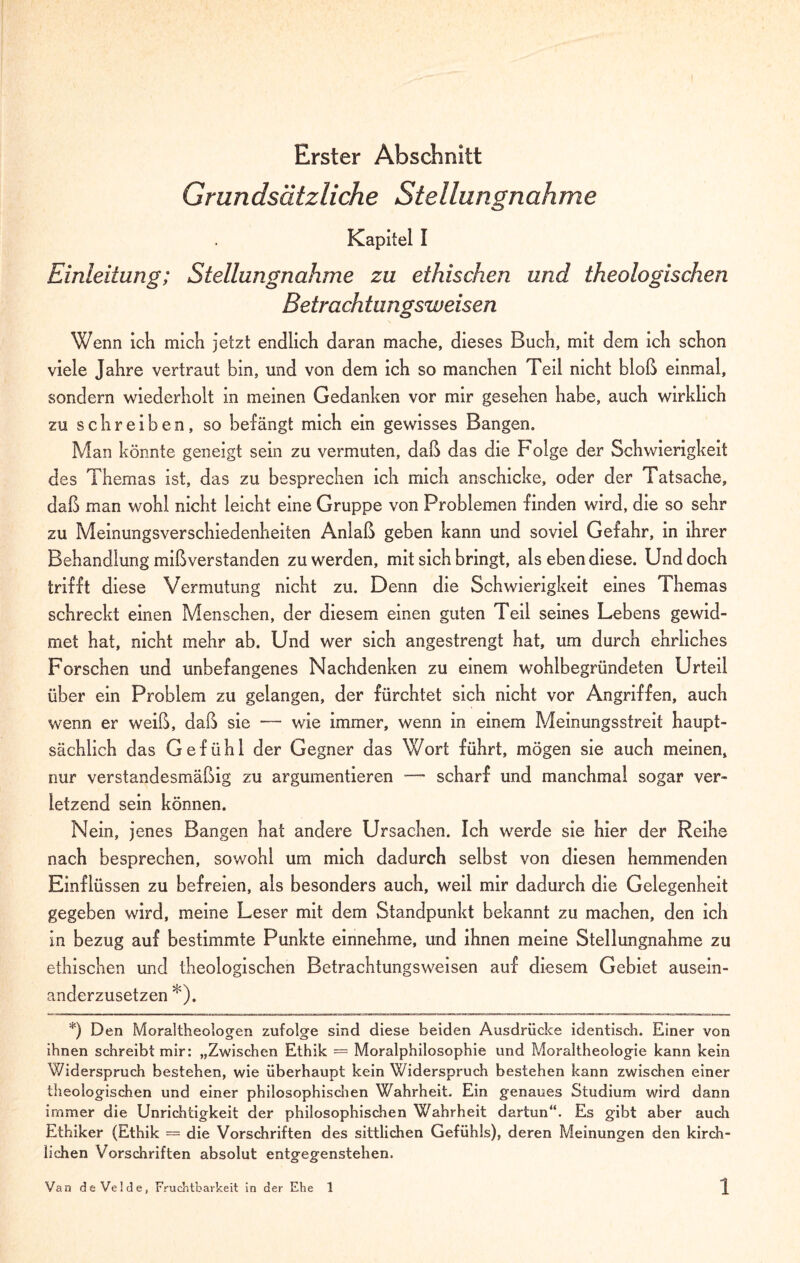 Erster Abschnitt Grundsätzliche Stellungnahme Kapitel I Einleitung; Stellungnahme zu ethischen und theologischen Betrachtungsweisen Wenn ich mich jetzt endlich daran mache, dieses Buch, mit dem ich schon viele Jahre vertraut bin, und von dem ich so manchen Teil nicht bloß einmal, sondern wiederholt in meinen Gedanken vor mir gesehen habe, auch wirklich zu schreiben, so belangt mich ein gewisses Bangen. Man könnte geneigt sein zu vermuten, daß das die F'olge der Schwierigkeit des Themas ist, das zu besprechen ich mich anschicke, oder der Tatsache, daß man wohl nicht leicht eine Gruppe von Problemen finden wird, die so sehr zu Meinungsverschiedenheiten Anlaß geben kann und soviel Gefahr, in ihrer Behandlung mißverstanden zu werden, mit sich bringt, als ebendiese. Und doch trifft diese Vermutung nicht zu. Denn die Schwierigkeit eines Themas schreckt einen Menschen, der diesem einen guten Teil seines Lebens gewid¬ met hat, nicht mehr ab. Und wer sich angestrengt hat, um durch ehrliches Forschen und unbefangenes Nachdenken zu einem wohlbegründeten Urteil über ein Problem zu gelangen, der fürchtet sich nicht vor Angriffen, auch wenn er weiß, daß sie — wie immer, wenn in einem Meinungsstreit haupt¬ sächlich das Gefühl der Gegner das Wort führt, mögen sie auch meinen, nur verstandesmäßig zu argumentieren — scharf und manchmal sogar ver¬ letzend sein können. Nein, jenes Bangen hat andere Ursachen. Ich werde sie hier der Reihe nach besprechen, sowohl um mich dadurch selbst von diesen hemmenden Einflüssen zu befreien, als besonders auch, weil mir dadurch die Gelegenheit gegeben wird, meine Leser mit dem Standpunkt bekannt zu machen, den ich in bezug auf bestimmte Punkte einnehme, und ihnen meine Stellungnahme zu ethischen und theologischen Betrachtungsweisen auf diesem Gebiet ausein¬ anderzusetzen *). *) Den Moraltheologen zufolge sind diese beiden Ausdrücke identisch. Einer von ihnen schreibt mir: „Zwischen Ethik = Moralphilosophie und Moraltheologie kann kein Widerspruch bestehen, wie überhaupt kein Widerspruch bestehen kann zwischen einer theologischen und einer philosophischen Wahrheit. Ein genaues Studium wird dann immer die Unrichtigkeit der philosophischen Wahrheit dartun“. Es gibt aber auch Ethiker (Ethik = die Vorschriften des sittlichen Gefühls), deren Meinungen den kirch¬ lichen Vorschriften absolut entgegenstehen.