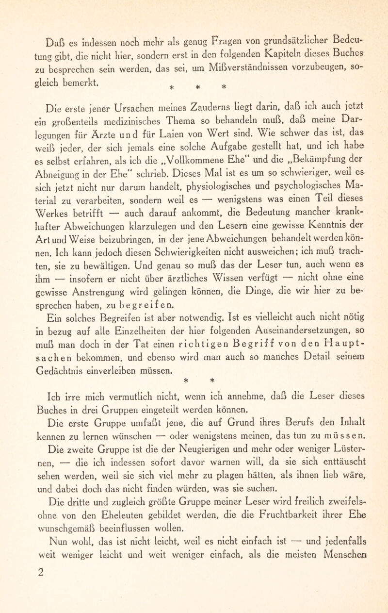 Daß es indessen noch mehr als genug Fragen von grundsätzlicher Bedeu¬ tung gibt, die nicht hier, sondern erst in den folgenden Kapiteln dieses Buches zu besprechen sein werden, das sei, um Mißverständnissen vorzubeugen, so¬ gleich bemerkt. * * Die erste jener Ursachen meines Zauderns hegt darin, daß ich auch jetzt ein großenteils medizinisches Thema so behandeln muß, daß meine Dar¬ legungen für Ärzte und für Laien von VArt sind. Vße schwer das ist, das weiß jeder, der sich jemals eine solche Aufgabe gestellt hat, und ich habe es selbst erfahren, als ich die ,,Vollkommene Ehe und die ,,Bekämpfung der Abneigung in der Ehe“ schrieb. Dieses Mal ist es um so schwieriger, weil es sich jetzt nicht nur darum handelt, physiologisches und psychologisches Ma¬ terial zu verarbeiten, sondern weil es wenigstens was einen Feil dieses Werkes betrifft — auch darauf ankommt, die Bedeutung mancher krank¬ hafter Abweichungen klarzulegen und den Lesern eine gewisse Kenntnis der Art und Weise beizubrmgen, in der jene Abweichungen behandelt werden kön¬ nen. Ich kann jedoch diesen Schwierigkeiten nicht ausweichen; ich muß trach¬ ten, sie zu bewältigen. Und genau so muß das der Leser tun, auch wenn es ihm — insofern er nicht über ärztliches Wissen verfügt —- nicht ohne eine gewisse Anstrengung wird gelingen können, die Dinge, die wir hier zu be¬ sprechen haben, zu begreifen. Ein solches Begreifen ist aber notwendig. Ist es vielleicht auch nicht nötig in bezug auf alle Einzelheiten der hier folgenden Auseinandersetzungen, so muß man doch in der Tat einen richtigen Begriff von den Haupt¬ sachen bekommen, und ebenso wird man auch so manches Detail seinem Gedächtnis einverleiben müssen. * * Ich irre mich vermutlich nicht, wenn ich annehme, daß die Leser dieses Buches in drei Gruppen eingeteilt werden können. Die erste Gruppe umfaßt jene, die auf Grund ihres Berufs den Inhalt kennen zu lernen wünschen — oder wenigstens meinen, das tun zu müssen. Die zweite Gruppe ist die der Neugierigen und mehr oder weniger Lüster¬ nen, — die ich indessen sofort davor warnen will, da sie sich enttäuscht sehen werden, weil sie sich viel mehr zu plagen hätten, als ihnen lieb wäre, und dabei doch das nicht finden würden, was sie suchen. Die dritte und zugleich größte Gruppe meiner Leser wird freilich zweifels¬ ohne von den Eheleuten gebildet werden, die die Fruchtbarkeit ihrer Ehe wunschgemäß beeinflussen wollen. Nun wohl, das ist nicht leicht, weil es nicht einfach ist — und jedenfalls weit weniger leicht und weit weniger einfach, als die meisten Menschen