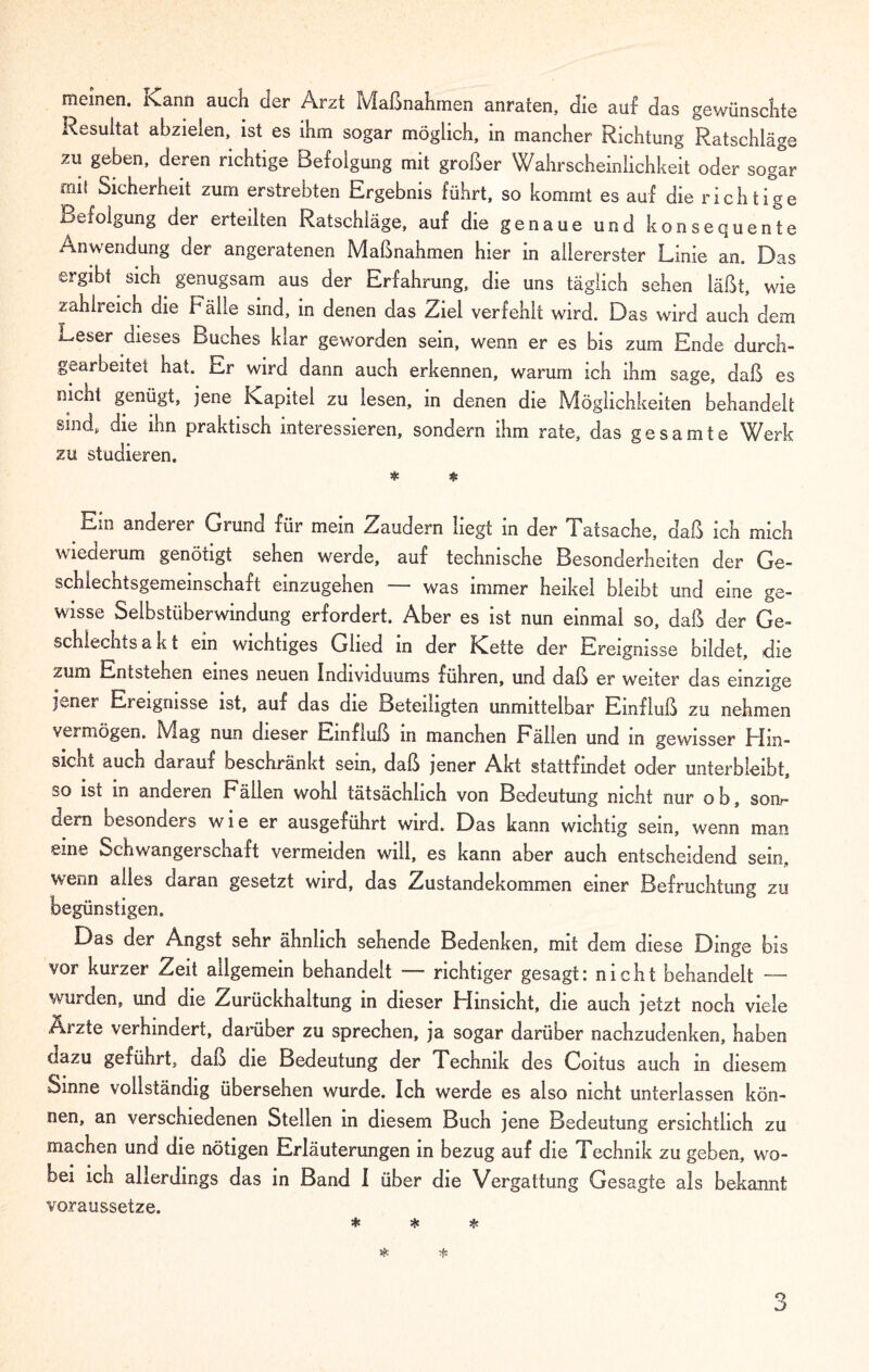 meinen. Kann auch der Arzt Maßnahmen anraten, die auf das gewünschte Resultat abzieien, ist es ihm sogar möglich, in mancher Richtung Ratschläge zu geben, deren richtige Befolgung mit großer Wahrscheinlichkeit oder sogar mit Sicherheit zum erstrebten Ergebnis führt, so kommt es auf die richtige Befolgung der erteilten Ratschläge, auf die genaue und konsequente Anwendung der angeratenen Maßnahmen hier in allererster Linie an. Das ergibt sich genugsam aus der Erfahrung, die uns täglich 9ehen läßt, wie zahlreich die Fälle sind, in denen das Ziel verfehlt wird. Das wird auch dem Leser dieses Buches kiar geworden sein, wenn er es bis zum Ende durch- gearbeitet hat. Er wird dann auch erkennen, warum ich ihm sage, daß es nicht genügt, jene Kapitel zu lesen, in denen die Möglichkeiten behandelt sind, die ihn praktisch interessieren, sondern ihm rate, das gesamte Werk zu studieren. * * Em anderer Grund für mein Zaudern liegt in der Tatsache, daß ich mich wiederum genötigt sehen werde, auf technische Besonderheiten der Ge- schlechtsgemeinschaft einzugehen was immer heikel bleibt und eine ge¬ wisse Selbstüberwindung erfordert. Aber es ist nun einmal so, daß der Ge- schlechts a k t ein wichtiges Glied in der Kette der Ereignisse bildet, die zum Entstehen eines neuen Individuums führen, und daß er weiter das einzige jener Ereignisse ist, auf das die Beteiligten unmittelbar Einfluß zu nehmen vei mögen. Mag nun dieser Einfluß in manchen Fällen und m gewisser Hin¬ sicht auch darauf beschränkt sein, daß jener Akt stattfindet oder unterbleibt, so ist m anderen Eällen wohl tatsächlich von Bedeutung nicht nur o b, soiir dcrn besonders wie er ausgeführt wird. Das kann wichtig sein, wenn man eine Schwangerschaft vermeiden will, es kann aber auch entscheidend sein, wenn alles daran gesetzt wird, das Zustandekommen einer Befruchtung zu begünstigen. Das der Angst sehr ähnlich sehende Bedenken, mit dem diese Dinge bis vor kurzer Zeit allgemein behandelt — richtiger gesagt: nicht behandelt — wurden, und die Zurückhaltung in dieser Hinsicht, die auch jetzt noch viele Arzte verhindert, darüber zu sprechen, ja sogar darüber nachzudenken, haben dazu geführt, daß die Bedeutung der Technik des Coitus auch in diesem Sinne vollständig übersehen wurde. Ich werde es also nicht unterlassen kön¬ nen, an verschiedenen Stellen in diesem Buch jene Bedeutung ersichtlich zu machen und die nötigen Erläuterungen in bezug auf die Technik zu geben, wo¬ bei ich allerdings das in Band I über die Vergattung Gesagte als bekannt voraussetze.