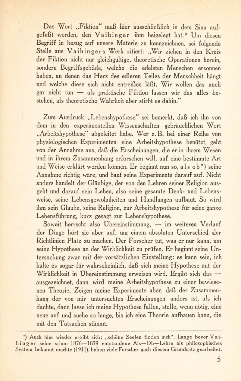 Das Wort „Fiktion“ muß hier ausschließlich in dem Sinn auf¬ gefaßt werden, den Vaihinger ihm beigelegt hat.3 Um diesen Begriff in bezug auf unsere Materie zu kennzeichnen, sei folgende Stelle aus Vaihingers Werk zitiert: „Wir ziehen in den Kreis der Fiktion nicht nur gleichgültige, theoretische Operationen herein, sondern Begriffsgebilde, welche die edelsten Menschen ersonnen haben, an denen das Herz des edleren Teiles der Menschheit hängt und welche diese sich nicht entreißen läßt. Wir wollen das auch gar nicht tun — als praktische Fiktion lassen wir das alles be¬ stehen, als theoretische Wahrheit aber stirbt es dahin.“ Zum Ausdruck „Lebenshypothese“ sei bemerkt, daß ich ihn von dem in den experimentellen Wissenschaften gebräuchlichen Wort „Arbeitshypothese“ abgeleitet habe. Wer z. B. bei einer Reihe von physiologischen Experimenten eine Arbeitshypothese benützt, geht von der Annahme aus, daß die Erscheinungen, die er in ihrem Wesen und in ihrem Zusammenhang erforschen will, auf eine bestimmte Art und Weise erklärt werden können. Er beginnt nun so, als ob*) seine x4nnahme richtig wäre, und baut seine Experimente darauf auf. Nicht anders handelt der Gläubige, der von den Lehren seiner Religion aus¬ geht und darauf sein Leben, also seine gesamte Denk- und Lebens¬ weise, seine Lebensgewohnheiten und Handlungen aufbaut. So wird ihm sein Glaube, seine Religion, zur Arbeitshypothese für seine ganze Lebensführung, kurz gesagt zur Lebenshypothese. Soweit herrscht also Übereinstimmung, — im weiteren Verlauf der Dinge hört sie aber auf, um einem absoluten Unterschied der Richtlinien Platz zu machen. Der Forscher tut, was er nur kann, um seine Hypothese an der Wirklichkeit zu prüfen. Er beginnt seine Un¬ tersuchung zwar mit der vorsätzlichen Einstellung: es kann sein, ich halte es sogar für wahrscheinlich, daß sich meine Hypothese mit der Wirklichkeit in Übereinstimmung erweisen wird. Ergibt sich das — ausgezeichnet, dann wird meine Arbeitshypothese zu einer bewiese¬ nen Theorie. Zeigen meine Experimente aber, daß der Zusammen¬ hang der von mir untersuchten Erscheinungen anders ist, als ich dachte, dann lasse ich meine Hypothese fallen, stelle, wenn nötig, eine neue auf und suche so lange, bis ich eine Theorie aufbauen kann, die mit den Tatsachen stimmt. *) Auch hier wieder ergibt sich: „schöne Seelen finden sich“. Lange bevor Vai¬ hinger seine schon 1876—1879 entstandene Als—Ob—Lehre als philosophisches System bekannt machte (1911), haben viele Forscher nach diesem Grundsatz gearbeitet.