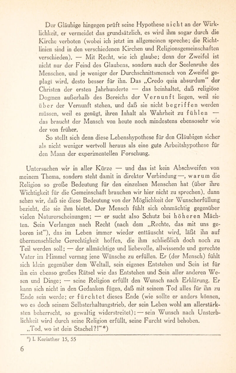 Der Gläubige hingegen prüft seine Hypothese nicht an der Wirk¬ lichkeit, er vermeidet das grundsätzlich, es wird ihm sogar durch die Kirche verboten (wobei ich jetzt im allgemeinen spreche; die Richt¬ linien sind in den verschiedenen Kirchen und Religionsgemeinschaften verschieden). — Mit Recht, wie ich glaube; denn der Zweifel ist nicht nur der Feind des Glaubens, sondern auch der Seelenruhe des Menschen, und je weniger der Durchschnittsmensch von Zweifel ge¬ plagt wird, desto besser für ihn. Das „Credo quia absurdum“ der Christen der ersten Jahrhunderte — das beinhaltet, daß religiöse Dogmen außerhalb des Bereichs der Vernunft liegen, weil sie über der Vernunft stehen, und daß sie nicht begriffen werden müssen, weil es genügt, ihren Inhalt als Wahrheit zu fühlen — das braucht der Mensch von heute noch mindestens ebensosehr wie der von früher. So stellt sich denn diese Lebenshypothese für den Gläubigen sicher als nicht weniger wertvoll heraus als eine gute Arbeitshypothese für den Pvlann der experimentellen Forschung. Untersuchen wir in aller Kürze — und das ist kein Abschweifen von meinem Thema, sondern steht damit in direkter Verbindung—, warum die Religion so große Bedeutung für den einzelnen Menschen hat (über ihre Wichtigkeit für die Gemeinschaft brauchen wir hier nicht zu sprechen), dann sehen wir, daß sie diese Bedeutung von der Möglichkeit der Wunscherfüllung bezieht, die sie ihm bietet. Der Mensch fühlt sich ohnmächtig gegenüber vielen Naturerscheinungen; — er sucht also Schutz bei höheren Mäch¬ ten. Sein Verlangen nach Recht (nach dem „Rechte, das mit uns ge¬ boren ist“), das im Leben immer wieder enttäuscht wird, läßt ihn auf übermenschliche Gerechtigkeit hoffen, die ihm schließlich doch noch zu Teil werden soll; — der allmächtige und liebevolle, allwissende und gerechte Vater im Himmel vermag jene Wünsche zu erfüllen. Er (der Mensch) fühlt sich klein gegenüber dem Weltall, sein eigenes Entstehen und Sein ist für ihn ein ebenso großes Rätsel wie das Entstehen und Sein aller anderen We¬ sen und Dinge; — seine Religion erfüllt den Wunsch nach Erklärung. Er kann sich nicht in den Gedanken fügen, daß mit seinem Tod alles für ihn zu Ende sein werde; er fürchtet dieses Ende (wie sollte er anders können, wo es doch seinem Selbsterhaltungstrieb, der sein Leben wohl am allerstärk¬ sten beherrscht, so gewaltig widerstreitet); — sein Wunsch nach Unsterb¬ lichkeit wird durch seine Religion erfüllt, seine Furcht wird behoben. „Tod, wo ist dein Stachel?!“*) *) I. Korinther 15, 55