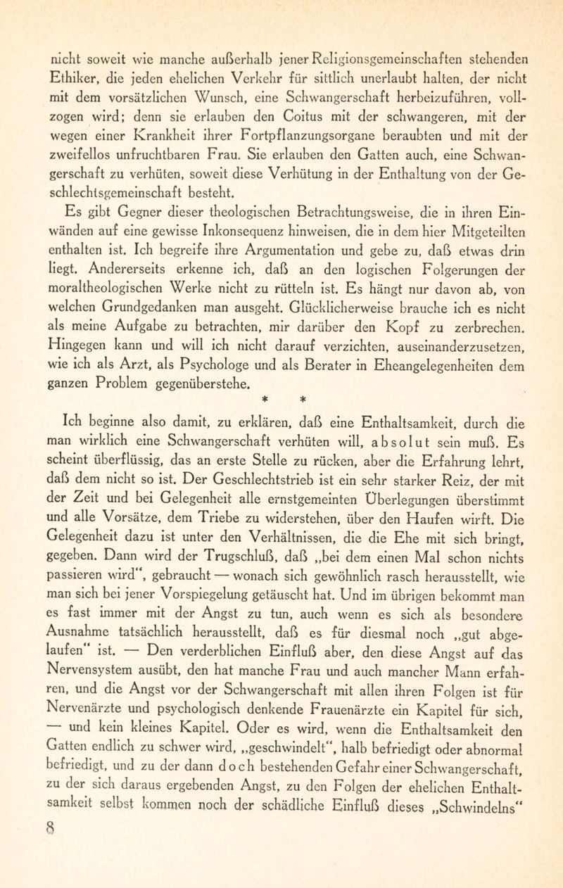 nicht soweit wie manche außerhalb jener Religionsgemeinschaften stehenden Ethiker, die jeden ehelichen Verkehr für sittlich unerlaubt halten, der nicht mit dem vorsätzlichen Wunsch, eine Schwangerschaft herbeizuführen, voll¬ zogen wird; denn sie erlauben den Coitus mit der schwangeren, mit der wegen einer Krankheit ihrer Fortpflanzungsorgane beraubten und mit der zweifellos unfruchtbaren Frau. Sie erlauben den Gatten auch, eine Schwan¬ gerschaft zu verhüten, soweit diese Verhütung in der Enthaltung von der Ge¬ schlechtsgemeinschaft besteht. Es gibt Gegner dieser theologischen Betrachtungsweise, die in ihren Ein¬ wänden auf eine gewisse Inkonsequenz hinweisen, die in dem hier Mitgeteilten enthalten ist. Ich begreife ihre Argumentation und gebe zu, daß etwas drin liegt. Andererseits erkenne ich, daß an den logischen Folgerungen der moraltheologischen Werke nicht zu rütteln ist. Es hängt nur davon ab, von welchen Grundgedanken man ausgeht. Glücklicherweise brauche ich es nicht als meine Aufgabe zu betrachten, mir darüber den Kopf zu zerbrechen. Hingegen kann und will ich nicht darauf verzichten, auseinanderzusetzen, wie ich als Arzt, als Psychologe und als Berater in Eheangelegenheiten dem ganzen Problem gegenüberstehe. * * Ich beginne also damit, zu erklären, daß eine Enthaltsamkeit, durch die man wirklich eine Schwangerschaft verhüten will, absolut sein muß. Es scheint überflüssig, das an erste Stelle zu rücken, aber die Erfahrung lehrt, daß dem nicht so ist. Der Geschlechtstrieb ist ein sehr starker Reiz, der mit der Zeit und bei Gelegenheit alle ernstgemeinten Überlegungen überstimmt und alle Vorsätze, dem Triebe zu widerstehen, über den Haufen wirft. Die Gelegenheit dazu ist unter den Verhältnissen, die die Ehe mit sich bringt, gegeben. Dann wird der Trugschluß, daß „bei dem einen Mal schon nichts passieren wird , gebraucht — wonach sich gewöhnlich rasch herausstellt, wie man sich bei jener Vorspiegelung getäuscht hat. Und im übrigen bekommt man es fast immer mit der Angst zu tun, auch wenn es sich als besondere Ausnahme tatsächlich herausstellt, daß es für diesmal noch „gut abge¬ laufen“ ist. — Den verderblichen Einfluß aber, den diese Angst auf das Nervensystem ausübt, den hat manche Frau und auch mancher Mann erfah¬ ren, und die Angst vor der Schwangerschaft mit allen ihren Folgen ist für Nervenärzte und psychologisch denkende Frauenärzte ein Kapitel für sich, und kein kleines Kapitel. Oder es wird, wenn die Enthaltsamkeit den Gatten endlich zu schwer wird, „geschwindelt“, halb befriedigt oder abnormal befriedigt, und zu der dann doch bestehenden Gefahr einer Schwangerschaft, zu der sich daraus ergebenden Angst, zu den Folgen der ehelichen Enthalt¬ samkeit selbst kommen noch der schädliche Einfluß dieses „Schwindeins“