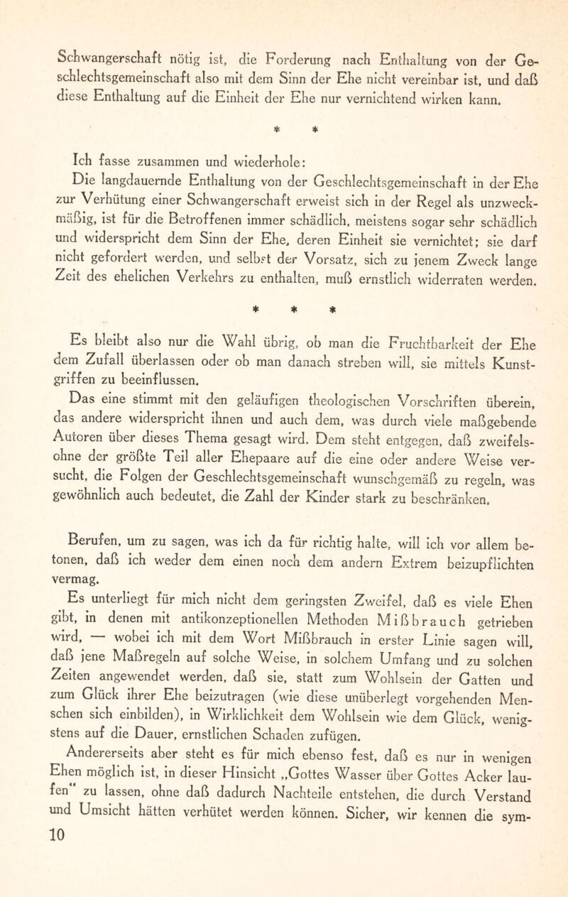 Schwangerschaft nötig ist, die Forderung nach Enthaltung von der Ge¬ schlechtsgemeinschaft also mit dem Sinn der Ehe nicht vereinbar ist, und daß diese Enthaltung auf die Einheit der Ehe nur vernichtend wirken kann. * * Ich fasse zusammen und wiederhole: Die langdauernde Enthaltung von der Geschlechtsgemeinschaft in der Ehe zur Verhütung einer Schwangerschaft erweist sich in der Regel als unzweck¬ mäßig, ist für die Betroffenen immer schädlich, meistens sogar sehr schädlich und widerspricht dem Sinn der Ehe, deren Einheit sie vernichtet; sie darf nicht gefordert werden, und selbst der Vorsatz, sich zu jenem Zweck lange Zeit des ehelichen Verkehrs zu enthalten, muß ernstlich widerraten werden. * * * Es bleibt also nur die Wahl übrig, ob man die Fruchtbarkeit der Ehe dem Zufall überlassen oder ob man danach streben will, sie mittels Kunst¬ griffen zu beeinflussen. Das eine stimmt mit den geläufigen theologischen Vorschriften überein, das andere widerspricht ihnen und auch dem, was durch viele maßgebende Autoren über dieses Thema gesagt wird. Dem steht entgegen, daß zweifels¬ ohne der größte Teil aller Ehepaare auf die eine oder andere Weise ver¬ sucht, die Folgen der Geschlechtsgemeinschaft wunschgemäß zu regeln, was gewöhnlich auch bedeutet, die Zahl der Kinder stark zu beschränken. Berufen, um zu sagen, was ich da für richtig halte, will ich vor allem be¬ tonen, daß ich weder dem einen noch dem andern Extrem beizupflichten vermag. Es unterliegt für mich nicht dem geringsten Zweifel, daß es viele Ehen gibt, in denen mit antikonzeptionellen Methoden Mißbrauch getrieben wird, wobei ich mit dem Wort Mißbrauch in erster Linie sagen will, daß jene Maßregeln auf solche Weise, in solchem Umfang und zu solchen Zeiten angewendet werden, daß sie, statt zum Wohlsein der Gatten und zum Glück ihrer Ehe beizutragen (wie diese unüberlegt vorgehenden Men¬ schen sich einbilden), in Wirklichkeit dem Wohlsein wie dem Glück, wenig¬ stens auf die Dauer, ernstlichen Schaden zufügen. Andererseits aber steht es für mich ebenso fest, daß es nur in wenigen Ehen möglich ist, in dieser Hinsicht „Gottes Wasser über Gottes Acker lau¬ fen zu lassen, ohne daß dadurch Nachteile entstehen, die durch Verstand und Umsicht hätten verhütet werden können. Sicher, wir kennen die sym-