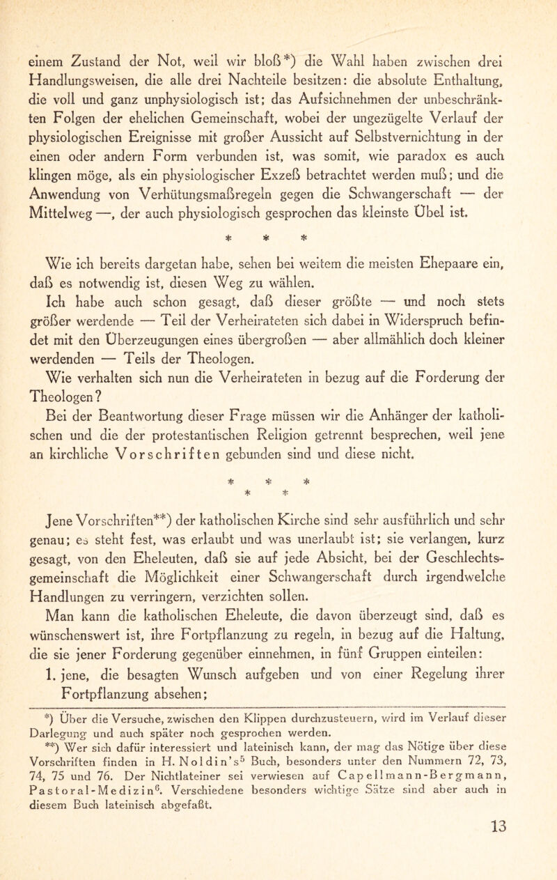 einem Zustand der Not, weil wir bloß*) die Wahl haben zwischen drei Handlungsweisen, die alle drei Nachteile besitzen: die absolute Enthaltung, die voll und ganz unphysiologisch ist; das Aufsichnehmen der unbeschränk¬ ten Folgen der ehelichen Gemeinschaft, wobei der ungezügelte Verlauf der physiologischen Ereignisse mit großer Aussicht auf Selbstvernichtung in der einen oder andern Form verbunden ist, was somit, wie paradox es auch klingen möge, als ein physiologischer Exzeß betrachtet werden muß; und die Anwendung von Verhütungsmaßregeln gegen die Schwangerschaft -— der Mittelweg —, der auch physiologisch gesprochen das kleinste Obel ist. 5fc Si: & Wie ich bereits dargetan habe, sehen bei weitem die meisten Ehepaare ein, daß es notwendig ist, diesen Weg zu wählen. Ich habe auch schon gesagt, daß dieser größte —- und noch stets größer werdende — Teil der Verheirateten sich dabei in Widerspruch befin¬ det mit den Überzeugungen eines übergroßen — aber allmählich doch kleiner werdenden — Teils der Theologen. Wie verhalten sich nun die Verheirateten in bezug auf die Forderung der Theologen ? Bei der Beantwortung dieser Frage müssen wir die Anhänger der katholi¬ schen und die der protestantischen Religion getrennt besprechen, weil jene an kirchliche Vorschriften gebunden sind und diese nicht. 5$S Sfc * * Jene Vorschriften**) der katholischen Kirche sind sehr ausführlich und sehr genau; es steht fest, was erlaubt und was unerlaubt ist; sie verlangen, kurz gesagt, von den Eheleuten, daß sie auf jede Absicht, bei der Geschlechts¬ gemeinschaft die Möglichkeit einer Schwangerschaft durch irgendwelche Handlungen zu verringern, verzichten sollen. Man kann die katholischen Eheleute, die davon überzeugt sind, daß es wünschenswert ist, ihre Fortpflanzung zu regeln, in bezug auf die Haltung, die sie jener Forderung gegenüber einnehmen, in fünf Gruppen einteilen: 1. jene, die besagten Wunsch aufgeben und von einer Regelung ihrer Fortpflanzung absehen; *) Über die Versuche, zwischen den Klippen durchzusteuern, v/ird im Verlauf dieser Darlegung und auch später noch gesprochen werden. **) Wer sich dafür interessiert und lateinisch kann, der mag das Nötige über diese Vorschriften finden in H. Noldin’s5 Buch, besonders unter den Nummern 72, 73, 74, 75 und 76. Der Nichtlateiner sei verwiesen auf Capei! mann -Bergmann, Pa s t o r a 1 - M e di z i n6. Verschiedene besonders wichtige Sätze sind aber auch in diesem Buch lateinisch abgefaßt.