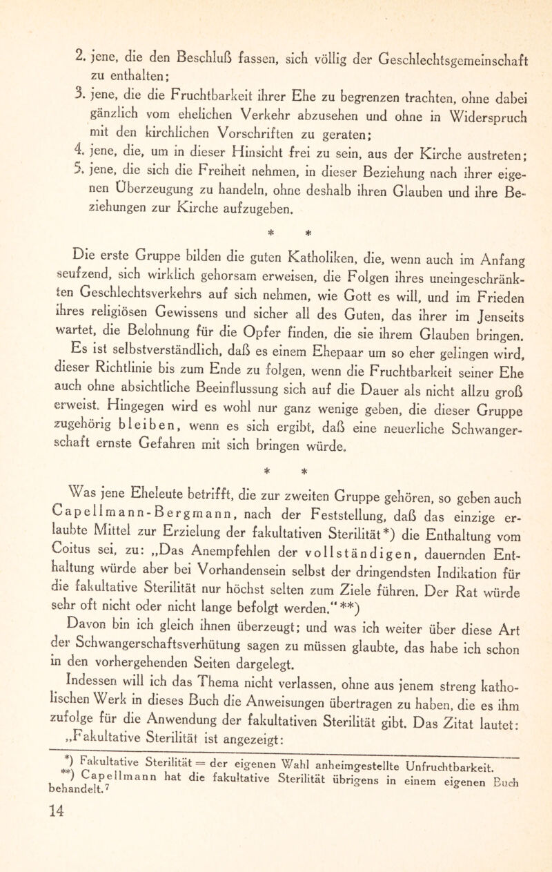 2. jene, die den Beschluß fassen, sich völlig der Geschiechtsgememschaft zu enthalten; 3. jene, die die Fruchtbarkeit ihrer Ehe zu begrenzen trachten, ohne dabei gänzlich vom ehelichen Verkehr abzusehen und ohne in Widerspruch mit den kirchlichen Vorschriften zu geraten; 4„ jene, die, um in dieser Hinsicht frei zu sein, aus der Kirche austreten; J. jene, die sich die b1 reiheit nehmen, m dieser Beziehung nach ihrer eige¬ nen Überzeugung zu handeln, ohne deshalb ihren Glauben und ihre Be¬ ziehungen zur Kirche aufzugeben. # * Die erste Gruppe bilden die guten Katholiken, die, wenn auch im Anfang seufzend, sich wirklich gehorsam erweisen, die Folgen ihres uneingeschränk¬ ten Geschlechtsverkehrs auf sich nehmen, wie Gott es will, und im Frieden ihres religiösen Gewissens und sicher all des Guten, das ihrer im Jenseits wartet, die Belohnung für die Opfer finden, die sie ihrem Glauben bringen. Es ist selbstverständlich, daß es einem Ehepaar um so eher gelingen wird, dieser Richtlinie bis zum Ende zu folgen, wenn die Fruchtbarkeit seiner Ehe auch ohne absichtliche Beeinflussung sich auf die Dauer als nicht allzu groß erweist. Hingegen wird es wohl nur ganz wenige geben, die dieser Gruppe zugehörig bleiben, wenn es sich ergibt, daß eine neuerliche Schwanger¬ schaft ernste Gefahren mit sich bringen würde. * * Was jene Eheieute betrifft, die zur zweiten Gruppe gehören, so geben auch Capellmann-Bergrnann, nach der Feststellung, daß das einzige er¬ laubte Mittel zur Erzielung der fakultativen Sterilität*) die Enthaltung vom Coitus sei, zu: „Das Anempfehlen der vollständigen, dauernden Ent¬ haltung würde aber bei Vorhandensein selbst der dringendsten Indikation für die fakultative Sterilität nur höchst selten zum Ziele führen. Der Rat würde sehr oft nicht oder nicht lange befolgt werden.“ **) Davon bin ich gleich ihnen überzeugt; und was ich weiter über diese Art der Schwangerschaftsverhütung sagen zu müssen glaubte, das habe ich schon in den vorhergehenden Seiten dargelegt. Indessen will ich das Thema nicht verlassen, ohne aus jenem streng katho¬ lischen Werk in dieses Buch die Anweisungen übertragen zu haben, die es ihm zufolge für die Anwendung der fakultativen Sterilität gibt. Das Zitat lautet: „Fakultative Sterilität ist angezeigt: *2 fakultative Sterilität = der eigenen Wahl anheimgestellte Unfruchtbarkeit. behandeÜP7e mann ^ ^ fakültative Sterilität übrigens in einem eigenen Buch