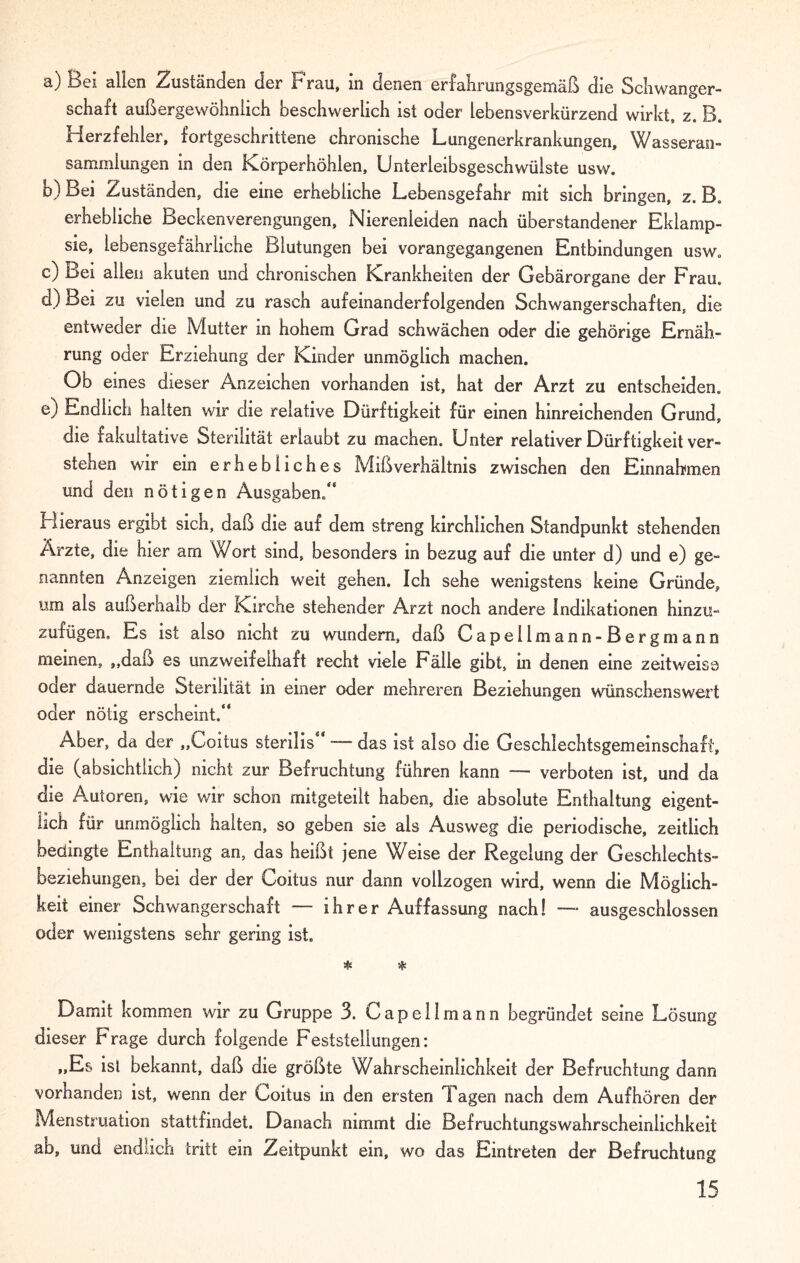 a) Bei allen Zuständen der Frau, in denen erfahrungsgemäß die Schwanger¬ schaft außergewöhnlich beschwerlich ist oder lebensverkürzend wirkt, z. B. Herzfehler, fortgeschrittene chronische Lungenerkrankungen, Wasseran¬ sammlungen in den Körperhöhlen, Unterleibsgeschwülste usw. b) Bei Zuständen, die eine erhebliche Lebensgefahr mit sich bringen, z. B. erhebliche Beckeriverengungen, Nierenleiden nach überstandener Eklamp¬ sie, lebensgefährliche Blutungen bei vorangegangenen Entbindungen usw« c) Bei allen akuten und chronischen Krankheiten der Gebärorgane der Frau d) Bei zu vielen und zu rasch aufeinanderfolgenden Schwangerschaften, die entweder die Mutter in hohem Grad schwächen oder die gehörige Ernäh¬ rung oder Erziehung der Kinder unmöglich machen. Ob eines dieser Anzeichen vorhanden ist, hat der Arzt zu entscheiden. e) Endlich halten wir die relative Dürftigkeit für einen hinreichenden Grund, die fakultative Sterilität erlaubt zu machen. Unter relativer Dürftigkeit ver¬ stehen wir ein erhebliches Mißverhältnis zwischen den Einnahmen und den nötigen Ausgaben/* Hieraus ergibt sich, daß die auf dem streng kirchlichen Standpunkt stehenden Ärzte, die hier am Wort sind, besonders in bezug auf die unter d) und e) ge¬ nannten Anzeigen ziemlich weit gehen. Ich sehe wenigstens keine Gründe, um als außerhalb der Kirche stehender Arzt noch andere Indikationen hinzu- zufügen. Es ist also nicht zu wundem, daß Capellmann-Bergmann meinen, „daß es unzweifelhaft recht viele Fälle gibt, in denen eine zeitweise oder dauernde Sterilität in einer oder mehreren Beziehungen wünschenswert oder nötig erscheint.“ Aber, da der „Coitus sterilis“ — das ist also die Geschlechtsgemeinschaft, die (absichtlich) nicht zur Befruchtung führen kann — verboten ist, und cla die Autoren, Me wir schon mitgeteilt haben, die absolute Enthaltung eigent¬ lich für unmöglich halten, so geben sie als Ausweg die periodische, zeitlich bedingte Enthaltung an, das heißt jene Weise der Regelung der Geschlechts¬ beziehungen, bei der der Coitus nur dann vollzogen wird, wenn die Möglich¬ keit einer Schwangerschaft — ihrer Auffassung nach! — ausgeschlossen oder wenigstens sehr gering ist. # * Damit kommen wir zu Gruppe 3. Capelimann begründet seine Lösung dieser Frage durch folgende Feststellungen: „Es ist bekannt, daß die größte Wahrscheinlichkeit der Befruchtung dann vorhanden ist, wenn der Coitus in den ersten Tagen nach dem Aufhören der Menstruation stattfindet. Danach nimmt die Befruchtungswahrscheinlichkeit ab, und endlich tritt ein Zeitpunkt ein, wo das Eintreten der Befruchtung