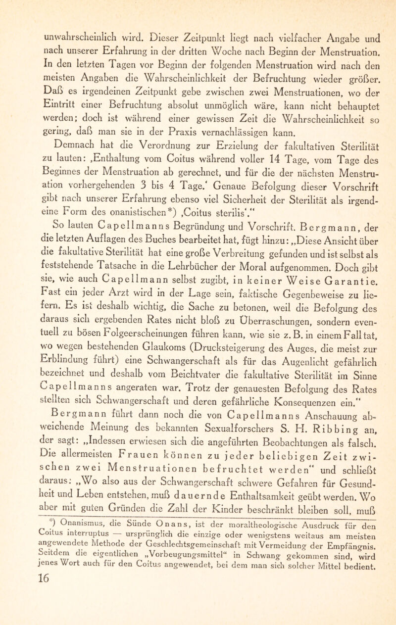 unwahrscheinlich wird. Dieser Zeitpunkt liegt nach vielfacher Angabe und nach unserer Erfahrung in der dritten Woche nach Beginn der Menstruation. In den letzten Tagen vor Beginn der folgenden Menstruation wird nach den meisten Angaben die Wahrscheinlichkeit der Befruchtung wieder größer. Daß es irgendeinen Zeitpunkt gebe zwischen zwei Menstruationen, wo der Eintritt einer Befruchtung absolut unmöglich wäre, kann nicht behauptet werden; doch ist während einer gewissen Zeit die Wahrscheinlichkeit so gering, daß man sie in der Praxis vernachlässigen kann. Demnach hat die Verordnung zur Erzielung der fakultativen Sterilität zu lauten: ,Enthaltung vom Coitus während voller 14 Tage, vom Tage des Beginnes der Menstruation ab gerechnet, und für die der nächsten Menstru¬ ation vorhergehenden 3 bis 4 Tage.* Genaue Befolgung dieser Vorschrift gibt nach unserer Erfahrung ebenso viel Sicherheit der Sterilität als irgend¬ eine Form des onanistischen*) ,Coitus sterilis*.“ So lauten Capellmanns Begründung und Vorschrift. Bergmann, der die letzten Auflagen des Buches bearbeitet hat, fügt hinzu:,,Diese Ansicht über die fakultative Sterilität hat eine große Verbreitung gefunden und ist selbst als feststehende Tatsache in die Lehrbücher der Moral aufgenommen. Doch gibt sie, wie auch Capellmann selbst zugibt, in keiner ^Veise Garantie. Tast ein jener Arzt wird in der Lage sein, faktische Gegenbeweise zu jie- xem. Es ls*. deshalo wichtig, die Sache zu betonen, weil die Befolgung des daiaus sich ergebenden Rates nicht bloß zu Überraschungen, sondern even¬ tuell zu bösen Folgeerscheinungen führen kann, wie sie z. B. in einem Fall tat, wo wegen bestehenden Glaukoms (Drucksteigerung des Auges, die meist zur Erblindung führt) eine Schwangerschaft als für das Augenlicht gefährlich bezeichnet und deshalb vom Beichtvater die fakultative Sterilität im Sinne Capellmanns angeraten war. Trotz der genauesten Befolgung des Rates stellten sicn ochwangerschalt und deren gefährliche Konsequenzen ein.** Bergmann führt dann noch die von Capellmanns Anschauung ab¬ weichende Meinung des bekannten Sexualforschers S. FL Ribbing an, der sagt: „Indessen erwiesen sich die angeführten Beobachtungen als falsch. Die allermeisten Frauen können zu jeder beliebigen Zeit zwi¬ schen zwei Menstruationen befruchtet werden** und schließt aaraus. „Wo also aus der Schwangerschaft schwere Gefahren für Gesund¬ heit und Leben entstehen, muß dauernde Enthaltsamkeit geübt werden. Wo mi* §Ui;en Gründen die Zahl der Kinder beschränkt bleiben soll, muß ) Onanismus, ciie Sünde Onans, ist der moraltheologische Ausdruck für den Coitus incerruptus ursprünglich die einzige oder wenigstens weitaus am meisten angewendete Methode der Geschlechtsgemeinschaft mit Vermeidung der Empfängnis. Seitdem die eigentlichen „Vorbeugungsmittel“ in Schwang gekommen sind, wird jenes Wort auch für den Coitus angewendet, bei dem man sich solcher Mittel bedient.