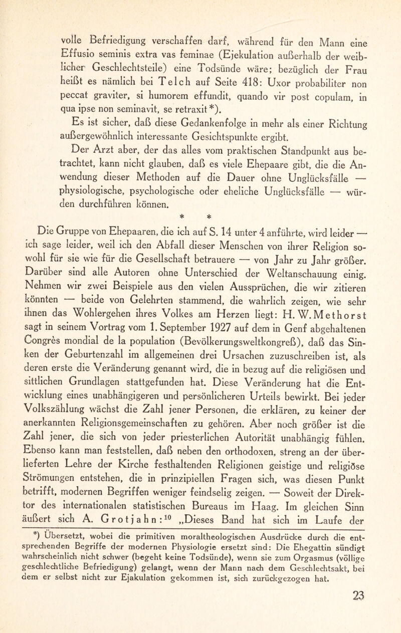 volle Befriedigung verschaffen darf, während für den Mann eine Effusio seminis extra vas feminae (Ejekulation außerhalb der weib¬ licher Geschlechtsteile) eine 1 odsünde wäre; bezüglich der Frau heißt es nämlich bei Teich auf Seite 418: Uxor probabiliter non peccat graviter, si humorem effundit, quando vir post copulam, in qua ipse non seminavit, se retraxit *). Es ist sicher, daß diese Gedankenfolge in mehr als einer Richtung außergewöhnlich interessante Gesichtspunkte ergibt. Der Arzt aber, der das alles vom praktischen Standpunkt aus be¬ trachtet, kann nicht glauben, daß es viele Ehepaare gibt, die die An¬ wendung dieser Methoden auf die Dauer ohne Unglücksfälle — physiologische, psychologische oder eheliche Unglücksfälle — wür¬ den durchführen können. * sf: Die Gruppe von Ehepaaren, die ich auf S. 14 unter 4 anführte, wird leider — ich sage leider, weil ich den Abfall dieser Menschen von ihrer Religion so¬ wohl für sie wie für die Gesellschaft betrauere — von Jahr zu Jahr größer. Darüber sind alle Autoren ohne Unterschied der Weltanschauung einig. Nehmen wir zwei Beispiele aus den vielen Aussprüchen, die wir zitieren könnten — beide von Gelehrten stammend, die wahrlich zeigen, wie sehr ihnen das Wohlergehen ihres Volkes am Herzen liegt: H. W.Methorst sagt in seinem Vortrag vom 1. September 1927 auf dem in Genf abgehaltenen Congres mondial de la population (Bevölkerungsweltkongreß), daß das Sin¬ ken der Geburtenzahl im allgemeinen drei Ursachen zuzuschreiben ist, als deren erste die Veränderung genannt wird, die in bezug auf die religiösen und sittlichen Grundlagen stattgefunden hat. Diese Veränderung hat die Ent¬ wicklung eines unabhängigeren und persönlicheren Urteils bewirkt. Bei jeder Volkszählung wächst die Zahl jener Personen, die erklären, zu keiner der anerkannten Religionsgemeinschaften zu gehören. Aber noch größer ist die Zahl jener, die sich von jeder priesterlichen Autorität unabhängig fühlen. Ebenso kann man feststeilen, daß neben den orthodoxen, streng an der über¬ lieferten Lehre der Kirche festhaltenden Religionen geistige und religiöse Strömungen entstehen, die in prinzipiellen Fragen sich, was diesen Punkt betrifft, modernen Begriffen weniger feindselig zeigen. — Soweit der Direk¬ tor des internationalen statistischen Bureaus im Haag. Im gleichen Sinn äußert sich A. G r o t j a h n :10 „Dieses Band hat sich im Laufe der *) Übersetzt, wobei die primitiven moraltheologischen Ausdrücke durch die ent¬ sprechenden Begriffe der modernen Physiologie ersetzt sind: Die Ehegattin sündigt wahrscheinlich nicht schwer (begeht keine Todsünde), wenn sie zum Orgasmus (völlige geschlechtliche Befriedigung) gelangt, wenn der Mann nach dem Geschlechtsakt, bei dem er selbst nicht zur Ejakulation gekommen ist, sich zurückgezogen hat.