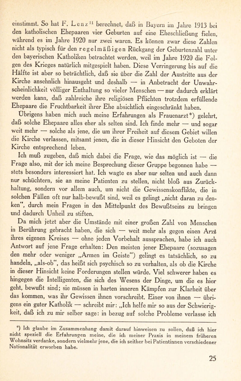 einstimmt. So hat F. Lenz11 berechnet, daß in Bayern im Jahre 1913 bei den katholischen Ehepaaren vier Geburten auf eine Eheschließung fielen, während es im Jahre 1920 nur zwei waren. Es können zwar diese Zahlen nicht als typisch für den regelmäßigen Rückgang der Geburtenzahl unter den bayerischen Katholiken betrachtet werden, weil im Jahre 1920 die Fol¬ gen des Krieges natürlich mitgespielt haben. Diese Verringerung bis auf die Hälfte ist aber so beträchtlich, daß sie über die Zahl der Austritte aus der Kirche ansehnlich hinausgeht und deshalb — in Anbetracht der Unwahr¬ scheinlichkeit völliger Enthaltung so vieler Menschen — nur dadurch erklärt werden kann, daß zahlreiche ihre religiösen Pflichten trotzdem erfüllende Ehepaare die Fruchtbarkeit ihrer Ehe absichtlich eingeschränkt haben. Übrigens haben mich auch meine Erfahrungen als Frauenarzt*) gelehrt, daß solche Ehepaare alles eher als selten sind. Ich finde mehr — und sogar weit mehr — solche als jene, die um ihrer Freiheit auf diesem Gebiet willen die Kirche verlassen, mitsamt jenen, die in dieser Hinsicht den Geboten der Kirche entsprechend leben. Ich muß zugeben, daß mich dabei die Frage, wie das möglich ist — die Frage also, mit der ich meine Besprechung dieser Gruppe begonnen habe — stets besonders interessiert hat. Ich wagte es aber nur selten und auch dann nur schüchtern, sie an meine Patienten zu stellen, nicht bloß aus Zurück¬ haltung, sondern vor allem auch, um nicht die Gewissenskonflikte, die in solchen Fällen oft nur halb-bewußt sind, weil es gelingt „nicht daran zu den¬ ken , durch mein Fragen in den Mittelpunkt des Bewußtseins zu bringen und dadurch Unheil zu stiften. Da mich jetzt aber die Umstände mit einer großen Zahl von Menschen m Berührung gebracht haben, die sich weit mehr als gegen einen Arzt ihres eigenen Kreises ohne jeden Vorbehalt aussprachen, habe ich auch Antwort auf jene Frage erhalten; Den meisten jener Ehepaare (sozusagen den mehr oder weniger „Armen im Geiste“) gelingt es tatsächlich, so zu handeln, „als-ob“, das heißt sich psychisch so zu verhalten, als ob die Kirche in dieser Hinsicht keine Forderungen stellen würde. Viel schwerer haben es hingegen die Intelligenten, die sich des Wesens der Dinge, um die es hier geht, bewußt sind; sie müssen in harten inneren Kämpfen zur Klarheit über das kommen, was ihr Gewissen ihnen vorschreibt. Einer von ihnen — übri¬ gens ein guter Katholik — schreibt mir: „Ich helfe mir so aus der Schwierig¬ keit, daß ich zu mir selber sage: in bezug auf solche Probleme verlasse ich *) Ich glaube im Zusammenhang damit darauf hinweisen zu sollen, daß ich hier nicht speziell die Erfahrungen meine, die ich meiner Praxis in meinem früheren Wohnsitz verdanke, sondern vielmehr jene, die ich seither bei Patientinnen verschiedener Nationalität erworben habe.
