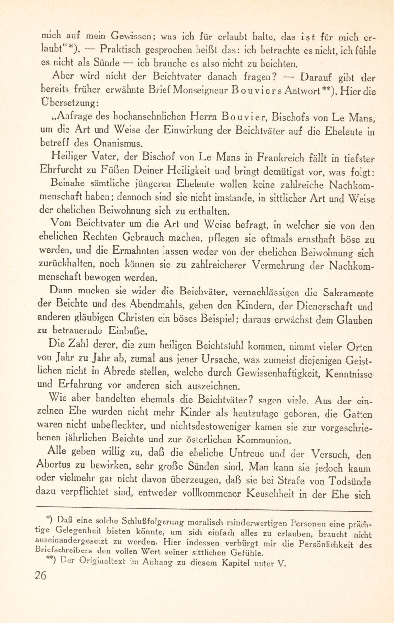 mich auf mein Gewissen; was ich für erlaubt halte, das ist für mich er¬ laubt *). — Praktisch gesprochen heißt das: ich betrachte es nicht, ich fühle es nicht als Sünde — ich brauche es also nicht zu beichten. Aber wird nicht der Beichtvater danach fragen? — Darauf gibt der bereits früher erwähnte Brief Monseigneur B o u v i e r s Antwort **). Hier die Übersetzung: „Anfrage des hochansehnlichen Herrn Bouvier, Bischofs von Le Mans, um die Art und Weise der Einwirkung der Beichtväter auf die Eheleute in betreff des Onanismus. Heiliger Vater, der Bischof von Le Mans in Frankreich fällt in tiefster Ehrfurcht zu Füßen Deiner Heiligkeit und bringt demütigst vor, was folgt: Beinahe sämtliche jüngeren Eheleute wollen keine zahlreiche Nachkom¬ menschaft haben; dennoch sind sie nicht imstande, in sittlicher Art und Weise der ehelichen Beiwohnung sich zu enthalten. Vom Beichtvater um die Art und Weise befragt, in welcher sie von den ehelichen Rechten Gebrauch machen, pflegen sie oftmals ernsthaft böse zu werden, und die Ermahnten lassen weder von der ehelichen Beiwohnung sich zurückhalten, noch können sie zu zahlreicherer Vermehrung der Nachkom¬ menschaft bewogen werden. Dann mucken sie wider die Beichväter, vernachlässigen die Sakramente der Beichte und des Abendmahls, geben den Kindern, der Dienerschaft und anderen gläubigen Christen ein böses Beispiel; daraus erwächst dem Glauben zu betrauernde Einbuße. Die Zahl derer, die zum heiligen Beichtstuhl kommen, nimmt vieler Orten von Jahr zu Jahr ab, zumal aus jener Ursache, was zumeist diejenigen Geist¬ lichen nicht in Abrede stellen, welche durch Gewissenhaftigkeit, Kenntnisse und Erfahrung vor anderen sich auszeichnen. Wie aber handelten ehemals die Beichtväter? sagen viele. Aus der ein¬ zelnen che wurden nicht mehr Kinder als heutzutage geboren, die Gatten waren nicht unbefleckter, und nichtsdestoweniger kamen sie zur vorgeschrie¬ benen jährlichen Beichte und zur österlichen Kommunion. Alle geben willig zu, daß die eheliche Untreue und der Versuch, den Abortus zu bewirken, sehr große Sünden sind. Man kann sie jedoch kaum oder vielmehr gar nicht davon überzeugen, daß sie bei Strafe von Todsünde dazu verpflichtet sind, entweder vollkommener Keuschheit in der Ehe sich ) Dao eine solche Schlußfolgerung moralisch minderwertigen Personen eine präch¬ tige Gelegenheit bieten könnte, um sich einfach alles zu erlauben, braucht nicht auseinandergesetzt zu werden. Hier indessen verbürgt mir die Persönlichkeit des bnefschreibers den vollen Wert seiner sittlichen Gefühle. ) Der Originaltext im Anhang zu diesem Kapitel unter V.