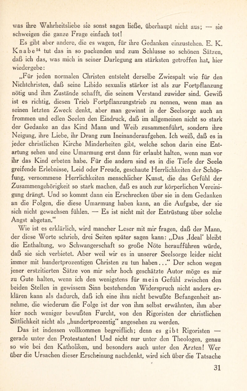 was ihre Wahrheitsliebe sie sonst sagen ließe, überhaupt nicht aus; — sie schweigen die ganze Frage einfach tot! Es gibt aber andere, die es wagen, für ihre Gedanken einzustehen. E. K. Knabe14 tut das in so packenden und zum Schlüsse so schönen Sätzen, daß ich das, was mich in seiner Darlegung am stärksten getroffen hat, hier wiedergebe: „Für jeden normalen Christen entsteht derselbe Zwiespalt wie für den Nichtchristen, daß seine Libido sexualis stärker ist als zur Fortpflanzung nötig und ihm Zustände schafft, die seinem Verstand zuwider sind. Gewiß ist es richtig, diesen Trieb Fortpflanzungstrieb zu nennen, wenn man an seinen letzten Zweck denkt, aber man gewinnt in der Seelsorge auch an frommen und edlen Seelen den Eindruck, daß im allgemeinen nicht so stark der Gedanke an das Kind Mann und Weib zusammenführt, sondern ihre Neigung, ihre Liebe, ihr Drang zum Ineinanderaufgehen. Ich weiß, daß es in jeder christlichen Kirche Minderheiten gibt, welche schon darin eine Ent¬ artung sehen und eine Umarmung erst dann für erlaubt halten, wenn man vor ihr das Kind erbeten habe. Für die andern sind es in die Tiefe der Seele greifende Erlebnisse, Leid oder Freude, geschaute Herrlichkeiten der Schöp¬ fung, vernommene Herrlichkeiten menschlicher Kunst, die das Gefühl der Zusammengehörigkeit so stark machen, daß es auch zur körperlichen Vereini¬ gung drängt. Und so kommt dann ein Erschrecken über sie in dem Gedanken an die Folgen, die diese Umarmung haben kann, an die Aufgabe, der sie sich nicht gewachsen fühlen. — Es ist nicht mit der Entrüstung über solche Angst abgetan.“ Wie ist es erklärlich, wird mancher Leser mit mir fragen, daß der Mann, der diese Worte schrieb, drei Seiten später sagen kann: „Das .Ideal' bleibt die Enthaltung, wo Schwangerschaft so große Nöte herauf führen würde, daß sie sich verbietet. Aber weil wir es in unserer Seelsorge leider nicht immer mit hundertprozentigen Christen zu tun haben..Der schon wegen jener erstzitierten Sätze von mir sehr hoch geschätzte Autor möge es mir zu Gute halten, wenn ich den wenigstens für mein Gefühl zwischen den beiden Stellen in gewissem Sinn bestehenden Widerspruch nicht anders er¬ klären kann als dadurch, daß ich eine ihm nicht bewußte Befangenheit an¬ nehme, die wiederum die Folge ist der von ihm selbst erwähnten, ihm aber hier noch weniger bewußten Furcht, von den Rigoristen der christlichen Sittlichkeit nicht als „hundertprozentig“ angesehen zu werden. Das ist indessen vollkommen begreiflich; denn es gibt Rigoristen —* gerade unter den Protestanten! Und nicht nur unter den Theologen, genau so wie bei den Katholiken, und besonders auch unter den Ärzten! Wer über die Ursachen dieser Erscheinung nachdenkt, wird sich über die Tatsache