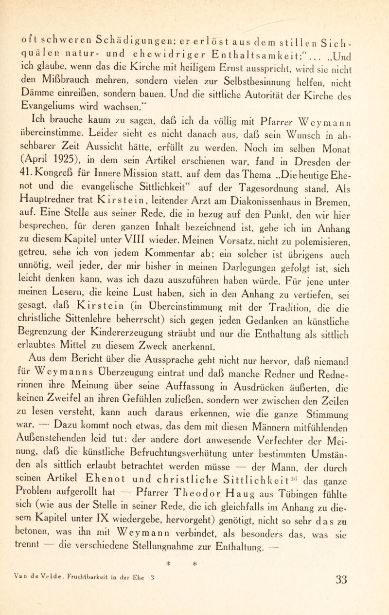 oft schweren Schädigungen; er eriöst aus dem stillen Sich- quälen natur- und ehe widriger Enthaltsamkeit;“... ,,Und ich glaube, wenn das die Kirche mit heiligem Ernst ausspricht, wird sie nicht den Mißbrauch mehren, sondern vielen zur Selbstbesinnung helfen, nicht Dämme einreißen, sondern bauen. Und die sittliche Autorität der Kirche des Evangeliums wird wachsen.“ Ich brauche kaum zu sagen, daß ich da völlig mit Pfarrer Wey mann übereinstimme. Leider sieht es nicht danach aus, daß sein Wunsch in ab¬ sehbarer Zeit Aussicht hätte, erfüllt zu werden. Noch im selben Monat (April 1925), in dem sein Artikel erschienen war, fand in Dresden der 41. Kongreß für Innere Mission statt, auf dem das Thema „Die heutige Ehe¬ not und die evangelische Sittlichkeit auf der 1 agesordnung stand. Als Hauptredner trat K i r s t e i n , leitender Arzt am Diakonissenhaus in Bremen, auf. Eine Stelle aus seiner Rede, die in bezug auf den Punkt, den wir hier besprechen, für deren ganzen Inhalt bezeichnend ist, gebe ich im Anhang zu diesem Kapitel unter VIII wieder. Meinen Vorsatz, nicht zu polemisieren, getreu, sehe ich von jedem Kommentar ab; ein solcher ist übrigens auch unnötig, weil jeder, der mir bisher in meinen Darlegungen gefolgt ist, sich leicht denken kann, was ich dazu auszuführen haben würde. Für jene unter meinen Lesern, die keine Lust haben, sich in den Anhang zu vertiefen, sei gesagt, daß Kirstein (in Übereinstimmung mit der Tradition, die die chi ist liehe Sittenlehre beherrscht) sich gegen jeden Gedanken an künstliche Begrenzung der Kindererzeugung sträubt und nur die Enthaltung als sittlich erlaubtes Mittel zu diesem Zweck anerkennt. Auö dem Bericht über die Aussprache geht nicht nur hervor, daß niemand für W eymanns Überzeugung eintrat und daß manche Redner und Redne- rinnen ihre Meinung über seine Auffassung in Ausdrücken äußerten, die keinen Zweifel an ihren Gefühlen zuließen, sondern wer zwischen den Zeilen zu lesen versteht, kann auch daraus erkennen, wie die ganze Stimmung wai. Dazu kommt noch etwas, das dem mit diesen Männern mitfühlenden Außenstehenden leid tut: der andere dort anwesende Verfechter der IVIei- nung, daß die künstliche Befruchtungsverhütung unter bestimmten Umstän¬ den als sittlich erlaubt betrachtet werden müsse — der iVIann, der durch seinen Artikel Ehenot und christliche Sittlichkeit1,1 das ganze Pioblem aufgerolll hat Pfarrer Theodor Haug aus Tübingen fühlte sich (wie aus der Stelle in seiner Rede, die ich gleichfalls im Anhang zu die¬ sem Kapitel unter IX wiedergebe, hervorgeht) genötigt, nicht so sehr d a s zu betonen, was ihn mit Wey mann verbindet, als besonders das, was sie trennt die verschiedene Stellungnahme zur Enthaltung. — Van de Velde, Fruchtbarkeit in der Ehe 3