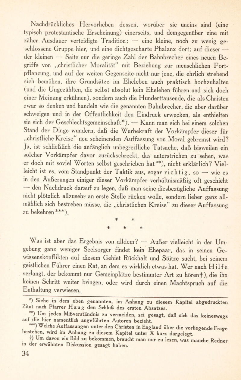 Nachdrückliches Hervorheben dessen, worüber sie uneins sind (eine typisch protestantische Erscheinung) einerseits, und demgegenüber eine mit zäher Ausdauer verteidigte Tradition; — eine kleine, noch zu wenig ge¬ schlossene Gruppe hier, und eine dichtgescharte Phalanx dort; auf dieser — der kleinen — Seite nur die geringe Zahl der Bahnbrecher eines neuen Be¬ griffs von „christlicher Moralität'* mit Beziehung zur menschlichen Fort¬ pflanzung, und auf der weiten Gegenseite nicht nur jene, die ehrlich strebend sich bemühen, ihre Grundsätze im Eheleben auch praktisch hochzuhalten (und die Ungezählten, die selbst absolut kein Eheleben führen und sich doch einer Meinung erkühnen), sondern auch die Hunderttausende, die als Christen zwar so denken und handeln wie die genannten Bahnbrecher, die aber darüber schweigen und in der Öffentlichkeit den Eindruck erwecken, als enthielten sie sich der Geschlechtsgemeinschaft*). — Kann man sich bei einem solchen Stand der Dinge wundern, daß die Werbekraft der Vorkämpfer dieser für „christliche Kreise neu scheinenden Auffassung von Moral gebremst wird? Ja, ist schließlich die anfänglich unbegreifliche Tatsache, daß bisweilen ein solcher Vorkämpfer davor zurückschreckt, das unterstrichen zu sehen, was er doch mit soviel Worten selbst geschrieben hat**), nicht erklärlich? Viel¬ leicht ist es, vom Standpunkt der Taktik aus, sogar richtig, so — wie es in den Äußerungen einiger dieser Vorkämpfer verhältnismäßig oft geschieht ~ den Nachdruck darauf zu legen, daß man seine diesbezügliche Auffassung nicht plötzlich allzusehr an erste Stelle rücken wolle, sondern lieber ganz all¬ mählich sich bestreben müsse, die „christlichen Kreise  zu dieser Auffassung zu bekehren***). * * * * * Was ist aber das Ergebnis von alldem? — Außer vielleicht in der Um¬ gebung ganz weniger Seelsorger findet kein Ehepaar, das in seinen Ge¬ wissenskonflikten auf diesem Gebiet Rückhalt und Stütze sucht, bei seinem geistlichen Führer einen Rat, an dem es wirklich etwas hat. Wer nach Hilfe verlangt, der bekommt nur Gemeinplätze bestimmter Art zu hörenJ“), die ihn keinen Schritt weiter bringen, oder wird durch einen Machtspruch auf die Enthaltung verwiesen. ) Siehe in dem eben genannten, im Anhang zu diesem Kapitel abgedruckten Zitat nach Pfarrer Haug den Schluß des ersten Absatzes. **) Um jedes Mißverständnis zu vermeiden, sei gesagt, daß sich das keineswegs auf die hier namentlich angeführten Autoren bezieht ***) Welche Auffassungen unter den Christen in England über die vorliegende Frage bestehen, wird im Anhang zu diesem Kapitel unter X kurz dargelegt. f) Um davon ein Bild zu bekommen, braucht man nur zu lesen, was manche Redner in der erwähnten Diskussion gesagt haben.