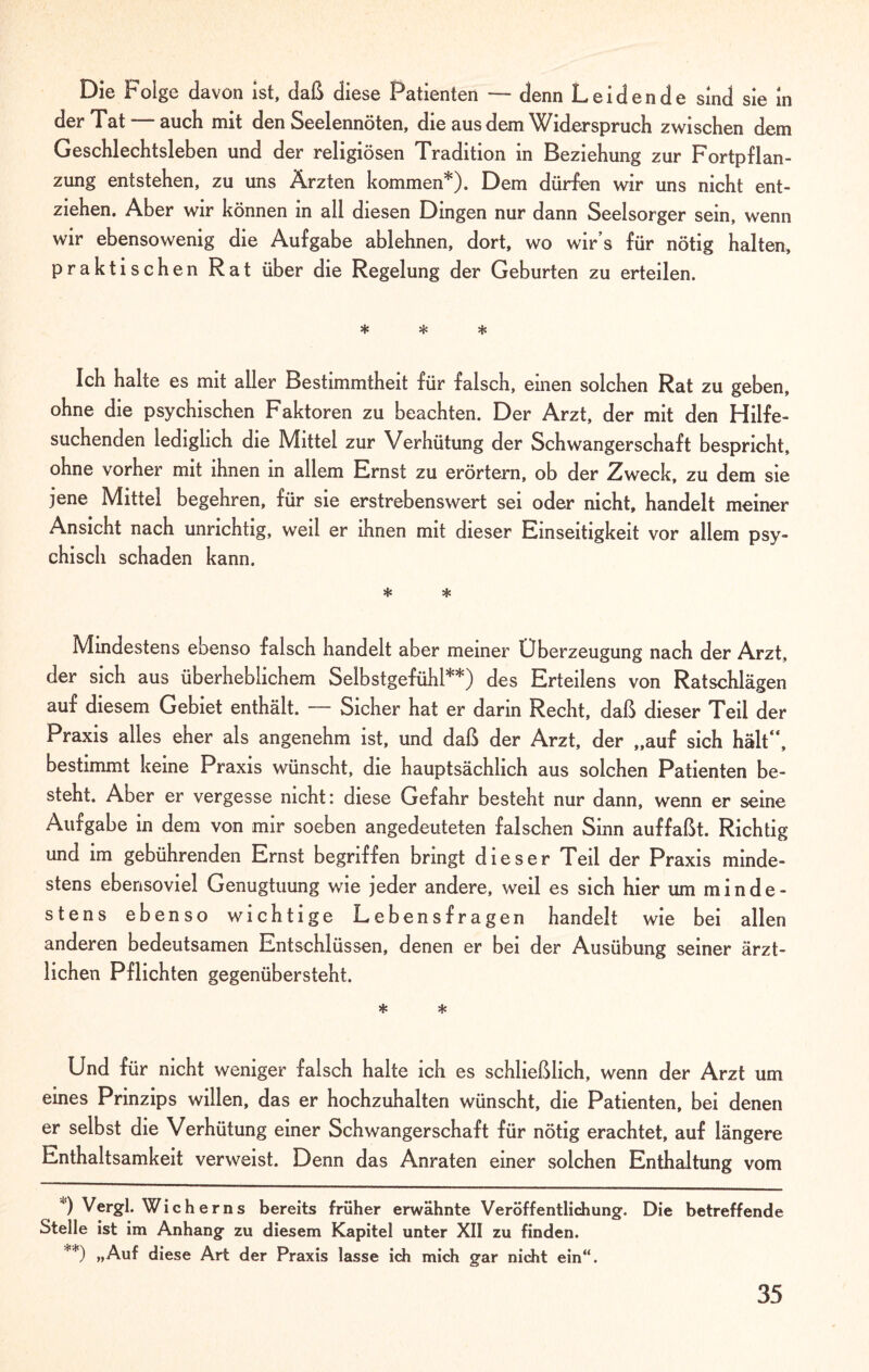 Die Folge davon ist, daß diese Patienten — denn Leidende sind sie in der Tat—auch mit den Seelennöten, die aus dem Widerspruch zwischen dem Geschlechtsleben und der religiösen Tradition in Beziehung zur Fortpflan¬ zung entstehen, zu uns Ärzten kommen*). Dem dürfen wir uns nicht ent¬ ziehen. Aber wir können in all diesen Dingen nur dann Seelsorger sein, wenn wir ebensowenig die Aufgabe ablehnen, dort, wo wir’s für nötig halten, praktischen Rat über die Regelung der Geburten zu erteilen. * * * Ich halte es mit aller Bestimmtheit für falsch, einen solchen Rat zu geben, ohne die psychischen Faktoren zu beachten. Der Arzt, der mit den Hilfe¬ suchenden lediglich die Mittel zur Verhütung der Schwangerschaft bespricht, ohne vorher mit ihnen in allem Ernst zu erörtern, ob der Zweck, zu dem sie jene Mittel begehren, für sie erstrebenswert sei oder nicht, handelt meiner Ansicht nach unrichtig, weil er ihnen mit dieser Einseitigkeit vor allem psy¬ chisch schaden kann. * * Mmdestens ebenso falsch handelt aber meiner Überzeugung nach der Arzt, der sich aus überheblichem Selbstgefühl**) des Erteilens von Ratschlägen auf diesem Gebiet enthält. — Sicher hat er darin Recht, daß dieser Teil der Praxis alles eher als angenehm ist, und daß der Arzt, der „auf sich hält“, bestimmt keine Praxis wünscht, die hauptsächlich aus solchen Patienten be¬ steht. Aber er vergesse nicht: diese Gefahr besteht nur dann, wenn er seine Aufgabe in dem von mir soeben angedeuteten falschen Sinn auffaßt. Richtig und im gebührenden Ernst begriffen bringt dieser Teil der Praxis minde¬ stens ebensoviel Genugtuung wie jeder andere, weil es sich hier um minde¬ stens ebenso wichtige Lebensfragen handelt wie bei allen anderen bedeutsamen Entschlüssen, denen er bei der Ausübung seiner ärzt¬ lichen Pflichten gegenübersteht. * * Und für nicht weniger falsch halte ich es schließlich, wenn der Arzt um eines Prinzips willen, das er hochzuhalten wünscht, die Patienten, bei denen er selbst die Verhütung einer Schwangerschaft für nötig erachtet, auf längere Enthaltsamkeit verweist. Denn das Anraten einer solchen Enthaltung vom *) Vergl. Wich erns bereits früher erwähnte Veröffentlichung. Die betreffende Stelle ist im Anhang zu diesem Kapitel unter XII zu finden. **) »Auf diese Art der Praxis lasse ich mich gar nicht ein“.