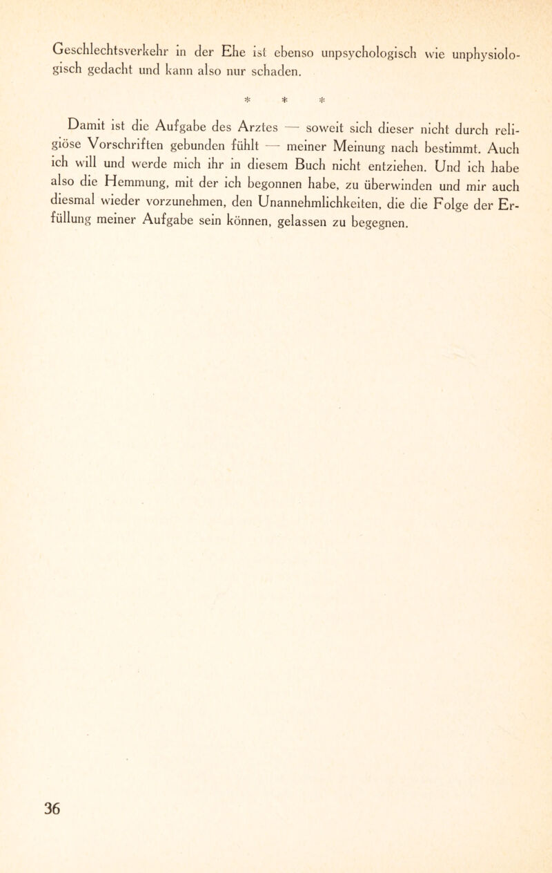 Geschlechtsverkehr in der Ehe ist ebenso unpsychologisch wie unphysiolo- gisch gedacht und kann also nur schaden. ❖ ^ t- Damit ist die Aufgabe des Arztes soweit sich dieser nicht durch reli¬ giöse Vorschriften gebunden fühlt — meiner Meinung nach bestimmt. Auch ich will und werde mich ihr in diesem Buch nicht entziehen. Und ich habe also die Hemmung, mit der ich begonnen habe, zu überwinden und mir auch diesmal wieder vorzunehmen, den Unannehmlichkeiten, die die Folge der Er¬ füllung meiner Aufgabe sein können, gelassen zu begegnen.