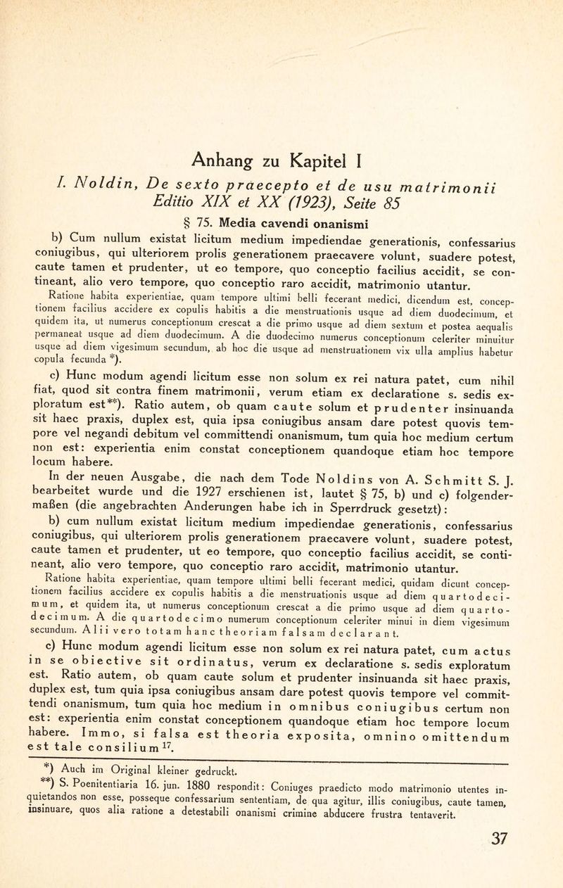 Anhang zu Kapitel I /. Noldin, De sexto praecepto et de usu matrimonii Edith XIX et XX (1923), Seite 85 § 75. Media cavendi onanismi b) Cum nullum existat licitum medium impediendae generationis, confessarius eomugibus, qui ulteriorem prolis generationem praecavere volunt, suadere potest, caute tarnen et prudenter, ut eo tempore, quo conceptio facilius accidit, se con- tineant, alio vero tempore, quo conceptio raro accidit, matrimonio utantur. Ratione habita experientiae, quam tempore ultimi belli fecerant medici, dicendum est. concep- tionem facilius accidere ex copulis habitis a die menstruationis usque ad diem duodecimum, et quidem ita, ut numerus conceptionum crescat a die primo usque ad diem sextum et postea aequalis permaneat usque ad diem duodecimum. A die duodecimo numerus conceptionum celeriter minuitur usque ad diem vigesimum secundum, ab hoc die usque ad menstruationem vix ulla amplius habetur copula fecunda *). c) Hunc modum agendi licitum esse non solum ex rei natura patet, cum nihil fiat, quod sit contra finem matrimonii, verum etiam ex declaratione s. sedis ex- ploratum est**). Ratio autem, ob quam caute solum et prudenter insinuanda sit haec praxis, duplex est, quia ipsa coniugibus ansam dare potest quovis tem¬ pore vel negandi debitum vel committendi onanismum, tum quia hoc medium certum non est: experientia enim constat conceptionem quandoque etiam hoc tempore locum habere. In der neuen Ausgabe, die nach dem Tode Noldins von A. Schmitt S. J. bearbeitet wurde und die 1927 erschienen ist, lautet §75, b) und c) folgender¬ maßen (die angebrachten Änderungen habe ich in Sperrdruck gesetzt) : b) cum nullum existat licitum medium impediendae generationis, confessarius eomugibus, qui ulteriorem prolis generationem praecavere volunt, suadere potest, caute tarnen et prudenter, ut eo tempore, quo conceptio facilius accidit, se conti- neant, alio vero tempore, quo conceptio raro accidit, matrimonio utantur. Ratione habita experientiae, quam tempore ultimi belli fecerant medici, quidam dicunt concep¬ tionem facilius accidere ex copulis habitis a die menstruationis usque ad diem quartodeci- m u m, et quidem ita, ut numerus conceptionum crescat a die primo usque ad diem quarto- decimum. A die quartodecimo numerum conceptionum celeriter minui in diem vigesimum secundum. Alii vero totam hanc theoriam falsa m declarant. c) Hunc modum agendi licitum esse non solum ex rei natura patet, cum actus in se obiective sit ordinatus, verum ex declaratione s. sedis exploratum est. Ratio autem, ob quam caute solum et prudenter insinuanda sit haec praxis, duplex est, tum quia ipsa coniugibus ansam dare potest quovis tempore vel commit¬ tendi onanismum, tum quia hoc medium in omnibus coniugibus certum non est: experientia enim constat conceptionem quandoque etiam hoc tempore locum habere. Immo, si falsa est theoria exposita, omnino omittendum est tale consilium17. *) Auch im Original kleiner gedruckt. **) ^ Poemtentiaria 16. jun. 1880 respondit: Coniuges praedicto modo matrimonio utentes m- quietandos non esse, posseque confessarium sententiam, de qua agitur, illis coniugibus, caute tarnen, msinuare, quos alia ratione a detestabili onanismi crimine abducere frustra tentaverit.