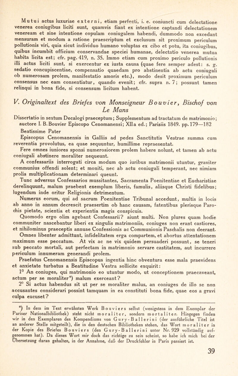 Mutui actus luxuriae externi, etiam perfecti, i. e. coniuncti cum delectatione venerea coniugibus liciti sunt, quamvis fiant ex intentione captandi delectationem veneream et sine intentione copulam coniugalem habendi, dummodo non excedant mensuram et modum a ratione praescriptum et exclusum sit proximum periculum pollutionis viri, quia sicut individuo humano voluptas ex cibo et potu, ita coniugibus, quibus incumbit officium conservandae speciei humanae, delectatio venerea mutua habita licita est; cfr. pag. 419, n. 35. Immo etiam cum proximo periculo pollutionis illi actus liciti sunt, si exercentur ex iusta causa (quae fere semper adest: s. g. sedatio concupiscentiae, compensatio quaedam pro abstinentia ab actu coniugali ob numerosam prolem, manifestatio amoris etc.), modo desit proximum periculum consensus nec eam consentiatur, quando evenit; cfr. supra n. 7; possunt tarnen relinqui in bona fide, si consensum licitum habent. V. Originaltext des Briefes von Monseigneur Bouvier, Bischof von Le Mans Dissertatio in sextum Decalogi praeceptum; Supplementum ad tractatum de matrimonio; auctore I. B. Bouvier Episcopo Cenomanensi; XII a ed.; Parisiis 1849. pp. 179—182 Beatissime Pater Episcopus Cenomanensis in Galliis ad pedes Sanctitutis Vestrae summa cum reverentia provolutus, ea quae sequuntur, humillime repraesentat. Fere omnes iuniores sponsi numerosiorem prolem habere nolunt, et tarnen ab actu coniugali abstinere moraliter nequeunt. A confessariis interrogati circa modum quo iuribus matrimonii utuntur, graviter communius offendi solent; et moniti, nec ab actu coniugali temperant, nec nimiam prolis multiplicationam determinari queunt. Tune adversus Confessarios mussitantes, Sacramenta Poenitentiae et Eucharistiae derelinquunt, malum praebent exemplum liberis, famulis, aliisque Christi fidelibus; lugendum inde oritur Religionis detrimentum. Numerus eorum, qui ad sacrum Poenitentiae Tribunal accedunt, multis in locis ab anno in annum decrescit praesertim ob hanc causam, fatentibus plerisque Paro- chis pietate, scientia et experientia magis conspicuis. Quomodo ergo olim agebant Confessarii? aiunt multi. Non plures quam hodie communiter nascebantur liberi ex singulis matrimoniis, coniuges non erant castiores, et nihilominus praeceptis annuae Confessionis ac Communionis Paschalis non deerant. Omnes libenter admittunt, infidelitatem erga compartem, et abortus attentationem maximum esse peccatum. At vix ac ne vix quidem persuaderi possunt, se teneri sub peccato mortali, aut perfectam in matrimonio servare castitatem, aut incurrere periculum innumeram generandi prolem. Praefatus Cenomanensis Episcopus ingentia hinc obventura esse mala praevidens et anxietate turbatus a Beatitudine Vestra sollicite exquirit: 1° An coniuges, qui matrimonio eo utuntur modo, ut conceptionem praecaveant, actum per se moraliter*) malum exerceant? 2° Si actus habendus sit ut per se moraliter malus, an coniuges de illo se non accusantes considerari possint tamquam in ea constituti bona fide, quae eos a gravi culpa excuset? *) In dem im Text erwähnten Werk Bouviers selbst (wenigstens in dem Exemplar der Pariser Nationalbibliothek) steht nicht moraliter, sondern mortaliter. Hingegen finden wir in den Exemplaren des Kompendiums von Gury-Ballerini (der ausführliche Titel ist an anderer Stelle mitgeteilt), die in den deutschen Bibliotheken stehen, das Wort moraliter in der Kopie des Briefes Bouviers (den Gury-Ballerini unter Nr. 929 vollständig auf¬ genommen hat). Da dieses Wort mir doch das richtige zu sein scheint, so habe ich mich bei der Übersetzung daran gehalten, in der Annahme, daß der Druckfehler in Paris passiert ist.