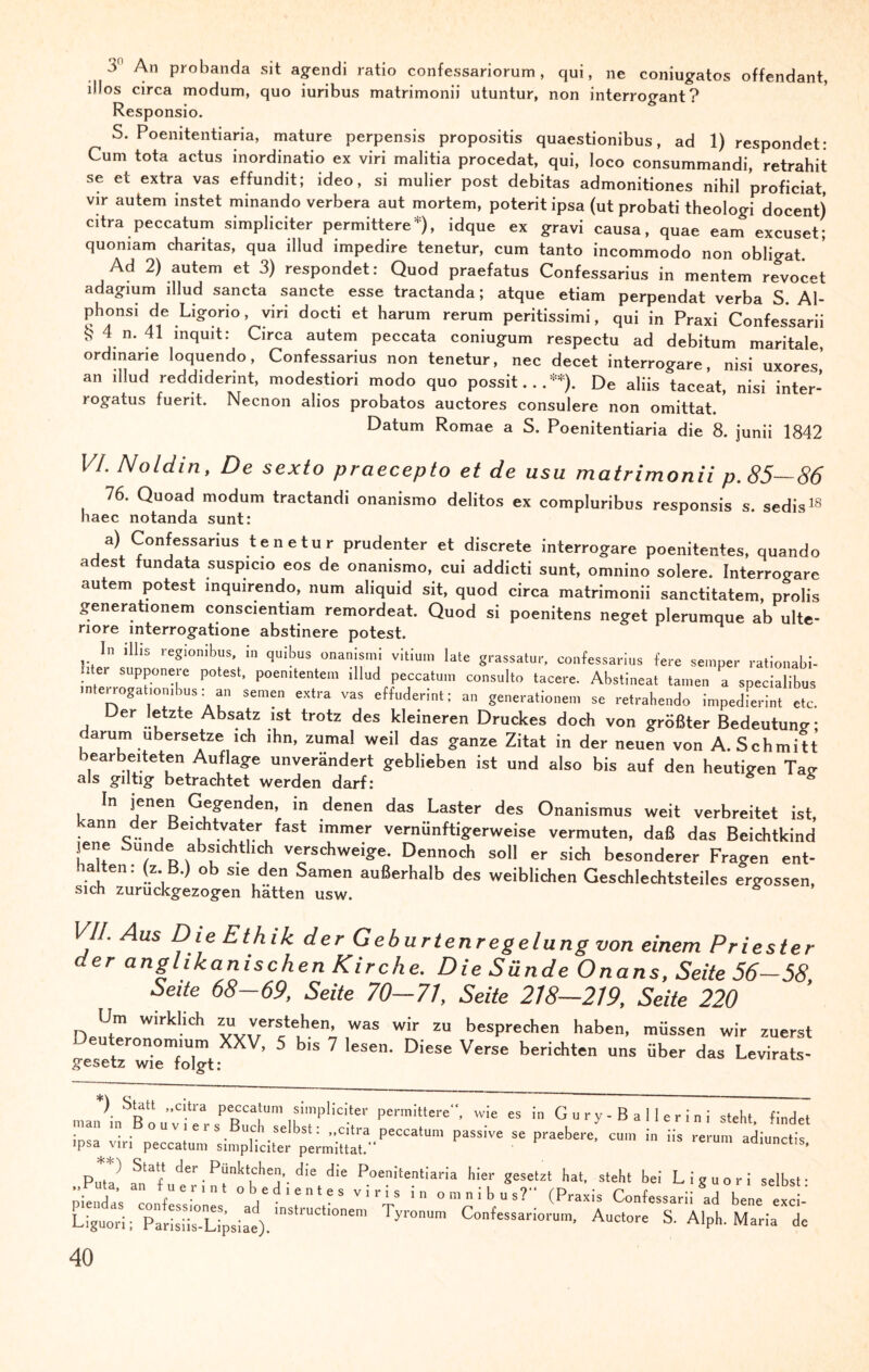 3 An probanda sit agendi ratio confessariorum , qui, ne coniugatos offendant, illos circa modum, quo iuribus matrimonii utuntur, non interrogant? Responsio. S. Poemtentiaria, mature perpensis propositis quaestionibus, ad 1) respondet: Cum tota actus inordinatio ex viri malitia procedat, qui, loco consummandi, retrahit se et extra vas effundit; ideo, si mulier post debitas admonitiones nihil proficiat, vir autem instet minando verbera aut mortem, poterit ipsa (ut probati theologi docent) citra peccatum simpliciter permittere*), idque ex gravi causa, quae eam excuset; quomam charitas, qua illud impedire tenetur, cum tanto incommodo non obligat. Ad 2) autem et 3) respondet: Quod praefatus Confessarius in mentem revocet adagium illud sancta sancte esse tractanda; atque etiam perpendat verba S Al- phonsi de Ligorio , viri docti et harum rerum peritissimi, qui in Praxi Confessarii 4 n. 41 inquit: Circa autem peccata coniugum respectu ad debitum maritale, ordinane loquendo, Confessarius non tenetur, nec decet interrogare, nisi uxores,’ an illud reddiderint, modestiori modo quo possit... **). De aliis taceat, nisi inter- logatus fuerit. Necnon alios probatos auctores consulere non omittat. Datum Romae a S. Poenitentiaria die 8. junii 1842 VI. Noldin, De sexto praecepto et de usu matrimonii p. 85—86 16. Quoad modum tractandi onanismo delitos ex compluribus responsis s. sedis18 haec notanda sunt: a) Confessarius tenetur prudenter et discrete interrogare poenitentes, quando adest fundata suspicio eos de onanismo, cui addicti sunt, omnino solere. Interrogare autem potest inquirendo, num aliquid sit, quod circa matrimonii sanctitatem, prolis generationem conscientiam remordeat. Quod si poenitens neget plerumque ab ulte- nore mterrogatione abstinere potest. ln illis regionibus, in quibus onanis.ni vitium late grassatur, confessarius fere semper rationabi- hter supponere potest, poemtentem illud peccatum consulto tacere. Abstineat tarnen a specialibus interrogatiorubus: an seinen extra vas eftuderint; an generationem se retrahendo impedferint etc. Der letzte Absatz ist trotz des kleineren Druckes doch von größter Bedeutung; arum übersetze ich ihn, zumal weil das ganze Zitat in der neuen von A. Schmitt gearbeiteten Auflage unverändert geblieben ist und also bis auf den heutigen Tag als giltig betrachtet werden darf: In jenen Gegenden, in denen das Laster des Onanismus weit verbreitet ist, ann der Bemhtvater fast immer vernünftigerweise vermuten, daß das Beichtkind jene Sunde absichtlich verschweige. Dennoch soll er sich besonderer Fragen ent¬ halten . (z. B.) ob sie den Samen außerhalb des weiblichen Geschlechtsteiles ergossen, sich zuruckgezogen hatten usw. VII. Aus Die Ethik der Geburtenregelung von einem Priester der anglikanischen Kirche. Die Sünde Onans, Seite 56-58 Seite 68-69, Seite 70-71, Seite 218—219, Seite 220 Um wirklich zu verstehen, was wir zu besprechen haben, müssen wir zuerst irMetz rieToTt XXV> 5 b'S 7 eSe' D'eSe VerSE berichten uns über das Levirats- ) blau „citra peccatum simpliciter permittere“, wie es in G u r y - B a 1 I e r i n i steht findet nan in o u v i e r s Buch selbst: „citra peccatum passive se praebere, cum in iis rerum adiunctis ipsa vm peccatum simpliciter permittat.“ aaiunctis, ') Stall der Pünktchen die die Poenitentiaria hier gesetzt hat, steht bei Liguori selbst- “bedientes viris in Omnibus?“ (Präzis Confessarii ?ad bene excl' Liguori; Parisih°-Lipsiae).'nStrUCll0ne,n ryronUro Confessan<>'u'. Auctore S. Alph. Maria de