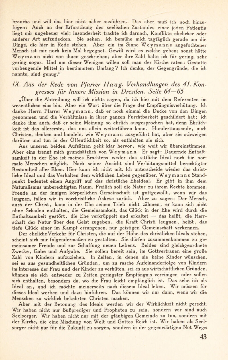 brauche und will das hier nicht näher ausführen. Das aber muß ich noch hinzu- fügen: Auch an der Erforschung des seelischen Zustandes einer jeden Patientin liegt mir ungeheuer viel; insonderheit trachte ich darnach, Konflikte ehelicher oder anderer Art aufzudecken. Sie sehen, ich bemühe mich tagtäglich gerade um die Dinge, die hier in Rede stehen. Aber ein im Sinne Weymanns angefochtener Mensch ist mir noch kein Mal begegnet. Gewiß wird es welche geben; sonst hätte Wey mann nicht von ihnen geschrieben; aber ihre Zahl halte ich für gering, sehr gering sogar. Und um dieser Wenigen willen soll man der Kirche raten: Gestatte vorbeugende Mittel in bestimmtem Umfang? Ich denke, der Gegengründe, die ich nannte, sind genug.“ IX. Aus der Rede von Pfarrer Haug. Verhandlungen des 41. Kon¬ gresses für Innere Mission in Dresden. Seite 64—65 „Über die Abtreibung will ich nichts sagen, da ich hier mit dem Referenten im wesentlichen eins bin. Aber ein Wort über die Frage der Empfängnisverhütung. Ich danke Herrn Pfarrer Wey mann, daß er noch einmal die Decke von den Dingen genommen und die Verhältnisse in ihrer ganzen Furchtbarkeit geschildert hat; ich danke ihm auch, daß er seine Meinung so ehrlich ausgesprochen hat, denn Ehrlich¬ keit ist das allererste, das uns allein weiterführen kann. Hunderttausende, auch Christen, denken und handeln, wie Wey mann ausgeführt hat, aber sie schweigen darüber und tun in der Öffentlichkeit so, als enthielten sie sich. Aus unseren beiden Aufsätzen geht klar hervor, wie weit wir übereinstimmen. Aber eins trennt mich grundsätzlich von Wey mann. Er sagt: Dauernde Enthalt¬ samkeit in der Ehe ist meines Erachtens weder das sittliche Ideal noch für nor¬ male Menschen möglich. Nach seiner Ansicht sind Verhütungsmittel berechtigter Bestandteil aller Ehen. Hier kann ich nicht mit. Ich unterscheide wieder das christ¬ liche Ideal und das Verhalten dem wirklichen Leben gegenüber. Wey manns Stand¬ punkt bedeutet einen Angriff auf das christliche Eheideal. Er gibt in ihm dem Naturalismus unberechtigten Raum. Freilich soll die Natur zu ihrem Rechte kommen. Freude an der innigen körperlichen Gemeinschaft ist gottgewollt, wenn wir das leugnen, fallen wir in vorchristliche Askese zurück. Aber zu sagen: Der Mensch, auch der Christ, kann in der Ehe seinen Trieb nicht zähmen, er kann sich nicht ohne Schaden enthalten, die Gemeinsamkeit, das Glück in der Ehe wird durch die Enthaltsamkeit gestört, die Ehe verkrüppelt und erkaltet — das heißt, die Herr¬ schaft der Natur über den Geist zugeben, die Kraft Christi leugnen, heißt, das tiefe Glück einer im Kampf errungenen, nur geistigen Gemeinschaft verkennen. Der eheliche Verkehr für Christen, die auf der Höhe des christlichen Ideals stehen, scheint sich mir folgendermaßen zu gestalten. Sie dürfen Zusammenkommen zu ge¬ meinsamer Freude und zur Schaffung neuen Lebens. Beides sind gleichgeordnete Zwecke, Gabe und Aufgabe. Sie sollen bereit sein, im Gottvertrauen eine große Zahl von Kindern aufzuziehen. In Zeiten, in denen sie keine Kinder wünschen, sei es aus gesundheitlichen Gründen, um zu rasche Aufeinanderfolge von Kindern im Interesse der Frau und der Kinder zu verhüten, sei es aus wirtschaftlichen Gründen, können sie sich entweder zu Zeiten geringster Empfängnis vereinigen oder sollen sich enthalten, besonders da, wo die Frau leicht empfänglich ist. Das sehe ich als Ideal an, und ich möchte meinerseits nach diesem Ideal leben. Wir müssen für dieses Ideal werben und dazu hinführen. Das können wir nur dann, wenn wir die Menschen zu wirklich bekehrten Christen machen. Aber mit der Betonung des Ideals werden wir der Wirklichkeit nicht gerecht. Wir haben nicht nur Bußprediger und Propheten zu sein, sondern wir sind auch Seelsorger. Wir haben nicht nur mit der gläubigen Gemeinde zu tun, sondern mit der Kirche, die eine Mischung von Welt und Gottes Reich ist. Wir haben als Seel¬ sorger nicht nur für die Zukunft zu sorgen, sondern in der gegenwärtigen Not Wege