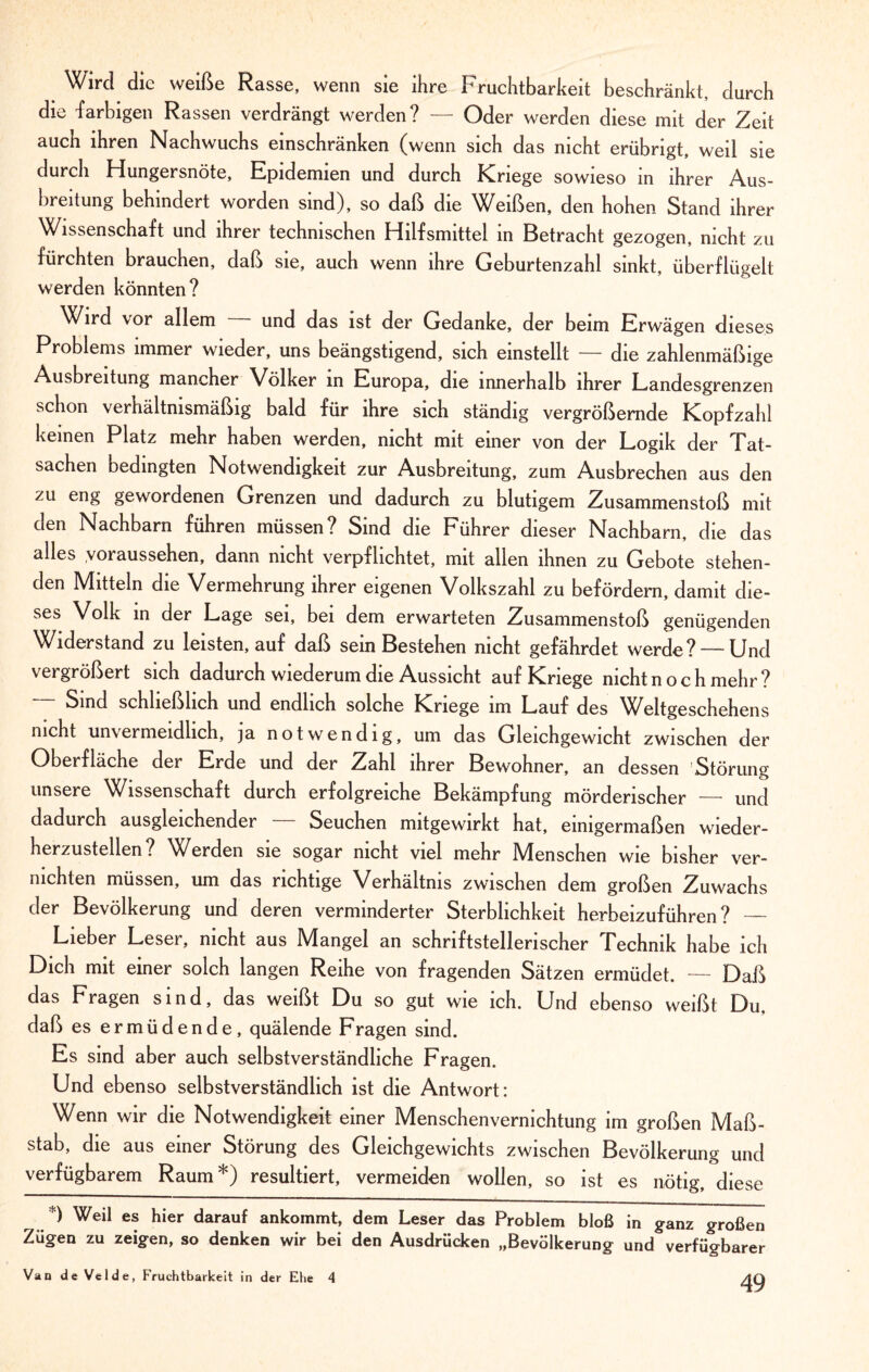 Wird die weiße Rasse, wenn sie ihre Fruchtbarkeit beschränkt, durch die 'farbigen Rassen verdrängt werden? — Oder werden diese mit der Zeit auch ihren Nachwuchs einschränken (wenn sich das nicht erübrigt, weil sie durch Hungersnöte, Epidemien und durch Kriege sowieso in ihrer Aus¬ breitung behindert worden sind), so daß die Weißen, den hohen Stand ihrer Wissenschaft und ihrer technischen Hilfsmittel in Betracht gezogen, nicht zu fürchten brauchen, daß sie, auch wenn ihre Geburtenzahl sinkt, überflügelt werden könnten? Wird vor allem und das ist der Gedanke, der beim Erwägen dieses Problems immer wieder, uns beängstigend, sich einstellt — die zahlenmäßige Ausbreitung mancher Völker m Europa, die innerhalb ihrer Landesgrenzen schon verhältnismäßig bald für ihre sich ständig vergrößernde Kopfzahl keinen Platz mehr haben werden, nicht mit einer von der Logik der Tat¬ sachen bedingten Notwendigkeit zur Ausbreitung, zum Ausbrechen aus den zu eng gewordenen Grenzen und dadurch zu blutigem Zusammenstoß mit den Nachbarn führen müssen? Sind die Führer dieser Nachbarn, die das alles voraussehen, dann nicht verpflichtet, mit allen ihnen zu Gebote stehen¬ den Mitteln die Vermehrung ihrer eigenen Volkszahl zu befördern, damit die¬ ses Volk in der Lage sei, bei dem erwarteten Zusammenstoß genügenden Widerstand zu leisten, auf daß sein Bestehen nicht gefährdet werde? — Und vergrößert sich dadurch wiederum die Aussicht auf Kriege nicht noch mehr ? Sind schließlich und endlich solche Kriege im Lauf des Weltgeschehens nicht unvermeidlich, ja notwendig, um das Gleichgewicht zwischen der Oberfläche der Erde und der Zahl ihrer Bewohner, an dessen Störung unsere Wissenschaft durch erfolgreiche Bekämpfung mörderischer — und dadurch ausgleichender Seuchen mitgewirkt hat, einigermaßen wieder¬ herzustellen? Werden sie sogar nicht viel mehr IVlenschen wie bisher ver¬ nichten müssen, um das richtige Verhältnis zwischen dem großen Zuwachs der Bevölkerung und deren verminderter Sterblichkeit herbeizuführen? — Lieber Leser, nicht aus Mangel an schriftstellerischer Technik habe ich Dich mit einer solch langen Reihe von fragenden Sätzen ermüdet. — Daß das Fragen sind, das weißt Du so gut wie ich. Und ebenso weißt Du, daß es ermüdende, quälende Fragen sind. Es sind aber auch selbstverständliche Fragen. Und ebenso selbstverständlich ist die Antwort: Wenn wir die Notwendigkeit einer Menschenvernichtung im großen Maß¬ stab, die aus einer Störung des Gleichgewichts zwischen Bevölkerung und verfügbarem Raum*) resultiert, vermeiden wollen, so ist es nötig, diese *) Weil es hier darauf ankommt, dem Leser das Problem bloß in ganz großen Zügen zu zeigen, so denken wir bei den Ausdrücken „Bevölkerung und verfügbarer Van de Velde, Fruchtbarkeit in der Ehe 4