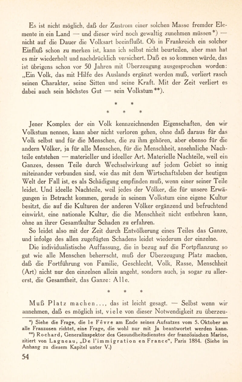 Es ist nicht möglich, daß der Zustrom einer solchen Masse fremder Ele¬ mente in ein Land — und dieser wird noch gewaltig zunehmen müssen *) nicht auf die Dauer die Volksart beeinflußt. Ob in Frankreich ein solcher Einfluß schon zu merken ist, kann ich selbst nicht beurteilen, aber man hat es mir wiederholt und nachdrücklich versichert. Daß es so kommen würde, das ist übrigens schon vor 50 Jahren mit Überzeugung ausgesprochen worden: „Ein Volk, das mit Hilfe des Auslands ergänzt werden muß, verliert rasch seinen Charakter, seine Sitten und seine Kraft. Mit der Zeit verliert es dabei auch sein höchstes Gut — sein Volkstum**). * * * * * Jener Komplex der ein Volk kennzeichnenden Eigenschaften, den wir Volkstum nennen, kann aber nicht verloren gehen, ohne daß daraus für das Volk selbst und für die Menschen, die zu ihm gehören, aber ebenso für die andern Völker, ja für alle Menschen, für die Menschheit, ansehnliche Nach¬ teile entstehen — materieller und ideeller Art. Materielle Nachteile, weil ein Ganzes, dessen Teile durch Wechselwirkung auf jedem Gebiet so innig miteinander verbunden sind, wie das mit dem Wirtschaftsleben der heutigen Welt der Fall ist, es als Schädigung empfinden muß, wenn einer seiner Teile leidet. Und ideelle Nachteile, weil jedes der Völker, die für unsere Erwä¬ gungen in Betracht kommen, gerade in seinem Volkstum eine eigene Kultur besitzt, die auf die Kulturen der anderen Völker ergänzend und befruchtend einwirkt, eine nationale Kultur, die die Menschheit nicht entbehren kann, ohne an ihrer Gesamtkultur Schaden zu erfahren. So leidet also mit der Zeit durch Entvölkerung eines Teiles das Ganze, und infolge des allen zugefügten Schadens leidet wiederum der einzelne. Die individualistische Auffassung, die in bezug auf die Fortpflanzung so gut wie alle Menschen beherrscht, muß der Überzeugung Platz machen, daß die Fortführung von Familie, Geschlecht, Volk, Rasse, Menschheit (Art) nicht nur den einzelnen allein angeht, sondern auch, ja sogar zu aller¬ erst, die Gesamtheit, das Ganze: Alle. * * * Muß Platz machen..., das ist leicht gesagt. — Selbst wenn wir annehmen, daß es möglich ist, viele von dieser Notwendigkeit zu überzeu- *) Siehe die Frage, die le Fe vre am Ende seines Aufsatzes vom 5. Oktober an alle Franzosen richtet, eine Frage, die wohl nur mit Ja beantwortet werden kann. **) Rochard, Generalinspektor des Gesundheitsdienstes der französischen Marine, zitiert von Lagneau, „De l’immigration en France“, Paris 1884. (Siehe im Anhang zu diesem Kapitel unter V.)