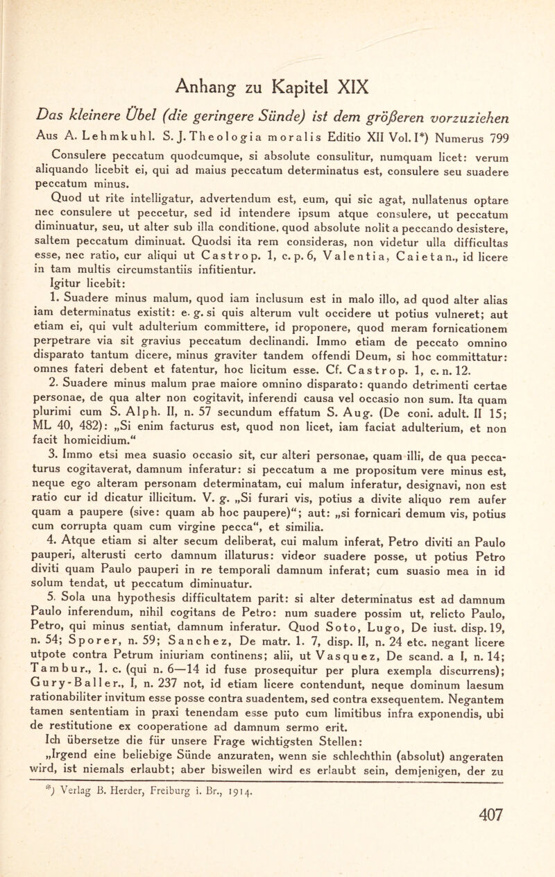 Anhang zu Kapitel XIX Das kleinere Übel (die geringere Sünde) ist dem größeren vorzuziehen Aus A. Lehmkuhl. S. J. Th e o 1 o gi a moralis Editio XII Vol. I*) Numerus 799 Consulere peccatum quodcumque, si absolute consulitur, numquam licet: verum aliquando licebit ei, qui ad maius peccatum determinatus est, consulere seu suadere peccatum minus. Quod ut rite intelügatur, advertendum est, eum, qui sic agat, nullatenus optare nec consulere ut peccetur, sed id intendere ipsum atque consulere, ut peccatum diminuatur, seu, ut alter sub illa conditione, quod absolute nolit a peccando desistere, saltem peccatum diminuat. Quodsi ita rem consideras, non videtur uila difficultas esse, nec ratio, cur aliqui ut Castrop. 1, c. p. 6, Valentia, Caietan., id Heere in tarn multis circumstantiis infitientur. Igitur licebit: 1. Suadere minus malum, quod iam inclusum est in malo illo, ad quod alter alias iam determinatus existit: e. g. si quis alterum vult occidere ut potius vulneret; aut etiam ei, qui vult adulterium committere, id proponere, quod meram fornicationem perpetrare via sit gravius peccatum declinandi. Immo etiam de peccato omnino disparato tantum dicere, minus graviter tandem offendi Deum, si hoc committatur: omnes fateri debent et fatentur, hoc licitum esse. Cf. Castrop. 1, c. n. 12. 2. Suadere minus malum prae maiore omnino disparato: quando detrimenti certae personae, de qua alter non cogitavit, inferendi causa vel occasio non sum. Ita quam plurimi cum S. Alph. II, n. 57 secundum effatum S. Aug. (De coni. adult. II 15; ML 40, 482): „Si enim facturus est, quod non licet, iam faciat adulterium, et non facit homicidium.“ 3. Immo etsi mea suasio occasio sit, cur alteri personae, quam illi, de qua pecca- turus cogitaverat, damnum inferatur: si peccatum a me propositum vere minus est, neque ego alteram personam determinatam, cui malum inferatur, designavi, non est ratio cur id dicatur illicitum. V. g. „Si furari vis, potius a divite aliquo rem aufer quam a paupere (sive: quam ab hoc paupere)“; aut: „si fornicari demum vis, potius cum corrupta quam cum virgine pecca“, et similia. 4. Atque etiam si alter secum deliberat, cui malum inferat, Petro diviti an Paulo pauperi, alterusti certo damnum illaturus: videor suadere posse, ut potius Petro diviti quam Paulo pauperi in re temporali damnum inferat; cum suasio mea in id solum tendat, ut peccatum diminuatur. 5. Sola una hypothesis difficultatem parit: si alter determinatus est ad damnum Paulo inferendum, nihil cogitans de Petro: num suadere possim ut, relicto Paulo, Petro, qui minus sentiat, damnum inferatur. Quod Soto, Lugo, De iust. disp. 19, n. 54; Sporer, n. 59; Sanchez, De matr. 1. 7, disp. II, n. 24 etc. negant Heere utpote contra Petrum iniuriam continens; alii, utVasquez, De scand. a I, n. 14; Tambur., 1. c. (qui n. 6—14 id fuse prosequitur per plura exempla discurrens); G u r y - B a 11 e r., I, n. 237 not, id etiam Heere contendunt, neque dominum laesum rationabiliter invitum esse posse contra suadentem, sed contra exsequentem. Negantem tarnen sententiam in praxi tenendam esse puto cum limitibus infra exponendis, ubi de restitutione ex cooperatione ad damnum sermo erit. Ich übersetze die für unsere Frage wichtigsten Stellen: »Ir£en(l eine beliebige Sünde anzuraten, wenn sie schlechthin (absolut) angeraten wird, ist niemals erlaubt; aber bisweilen wird es erlaubt sein, demjenigen, der zu *) Verlag B. Herder, Freiburg i. Br., 1914.