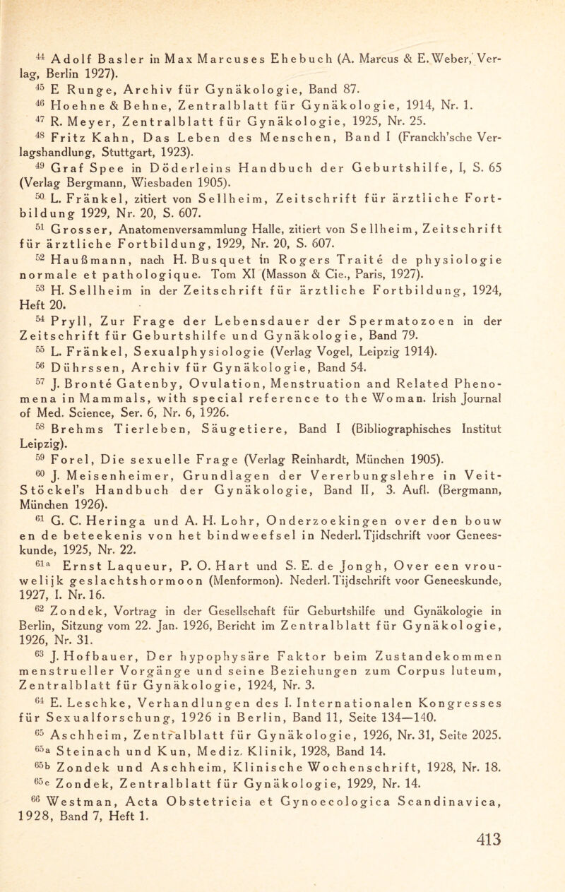 44 Adolf Basler in Max Marcuses Ehebuch (A. Marcus & E.Weber, Ver¬ lage Berlin 1927). 40 E Runge, Archiv für Gynäkologie, Band 87. 46 Hoehne & Behne, Zentralblatt für Gynäkologie, 1914, Nr. 1. 47 R. Meyer, Zentralblatt für Gynäkologie, 1925, Nr. 25. 48 Fritz Kahn, Das Leben des Menschen, Band I (Franckh’sche Ver¬ lagshandlung, Stuttgart, 1923). 49 Graf Spee in Döderleins Handbuch der Geburtshilfe, I, S. 65 (Verlag Bergmann, Wiesbaden 1905). 50 L. Fränkel, zitiert von Sellheim, Zeitschrift für ärztliche Fort¬ bildung 1929, Nr. 20, S. 607. 51 Grosser, Anatomenversammlung Halle, zitiert von Sellheim, Zeitschrift für ärztliche Fortbildung, 1929, Nr. 20, S. 607. 52 Haußmann, nach H. Busquet in Rogers Traite de physiologie normale et pathologique. Tom XI (Masson & Cie., Paris, 1927). 53 H. Sellheim in der Zeitschrift für ärztliche Fortbildung, 1924, Heft 20. 54 Pry 11, Zur Frage der Lebensdauer der Spermatozoen in der Zeitschrift für Geburtshilfe und Gynäkologie, Band 79. 5o L. Fränkel, S exu a 1 p h y s i ol og ie (Verlag Vogel, Leipzig 1914). 56 Dührssen, Archiv für Gynäkologie, Band 54. 57 J. Bronte Gatenby, Ovulation, Menstruation and Related Pheno- mena in Mammals, with special reference to theWoman. Irish Journal of Med, Science, Ser. 6, Nr. 6, 1926. 58 Brehms Tierleben, Säugetiere, Band I (Bibliographisches Institut Leipzig). 59 Forel, Die sexuelle Frage (Verlag Reinhardt, München 1905). 60 J. Meisen’neimer, Grundlagen der Vererbungslehre in Veit- Stöcke l’s Handbuch der Gynäkologie, Band II, 3. Aufl. (Bergmann, München 1926). 61 G. C. Her in ga und A. H. Lohr, Onderzoekingen overden bouw en de beteekenis von het bindweefsel in Nederl.Tjidschrift voor Genees- kunde, 1925, Nr. 22. 61 a Ernst Laqueur, P. O. Hart und S. E. de jongh, Over een vrou- welijk geslachtshormoon (Menformon). Nederl. Tijdschrift voor Geneeskunde, 1927, I. Nr. 16. 62 Zondek, Vortrag in der Gesellschaft für Geburtshilfe und Gynäkologie in Berlin, Sitzung vom 22. Jan. 1926, Bericht im Zentralblatt für Gynäkologie, 1926, Nr. 31. 63 J. Hofbauer, Der hypophysäre Faktor beim Zustandekommen menstrueller Vorgänge und seine Beziehungen zum Corpus luteum, Zentralblatt für Gynäkologie, 1924, Nr. 3. 64 E. Leschke, Verhandlungen des I. Internationalen Kongresses für Sexualforschung, 1926 in Berlin, Band 11, Seite 134—140. <jo Aschheim, Zentralblatt für Gynäkologie, 1926, Nr. 31, Seite 2025. 65a Steinach und Kun, Mediz. Klinik, 1928, Band 14. 00b Zondek und Aschheim, Klinische Wochenschrift, 1928, Nr. 18. 6°c Zondek, Zentralblatt für Gynäkologie, 1929, Nr. 14. 60 Westman, Acta Obstetricia et Gynoecologica Scandinavica, 1928, Band 7, Heft 1.