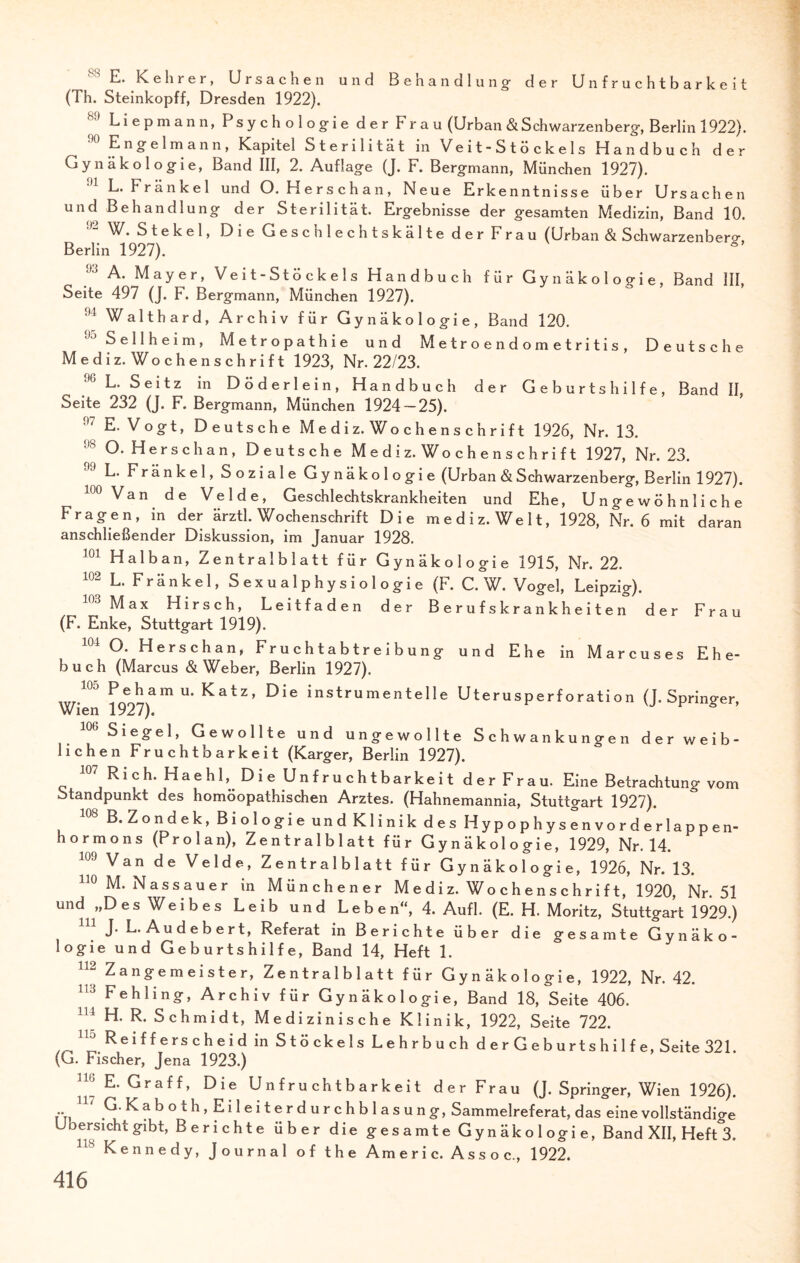 E. Kehrer, Ursachen und Benandlung der Unfruchtbarkeit (Th. Steinkopff, Dresden 1922). Liepmann, Psychologie der Frau (Urban & Schwarzenberg, Berlin 1922). Engelmann, Kapitel Sterilität in Veit-Stöckels Handbuch der Gynäkologie, Band III, 2. Auflage (J. F. Bergmann, München 1927). L. Fränkel und O. Herschan, Neue Erkenntnisse über Ursachen und Behandlung der Sterilität. Ergebnisse der gesamten Medizin, Band 10. 92 W. Stekel, Die Geschlechtskälte der Frau (Urban & Schwarzenberg, Berlin 1927). 93 A- Mayer, Veit-Stöckels Handbuch für Gynäkologie, Band 111, Seite 497 (J. F. Bergmann, München 1927). ,u Walthard, Archiv für Gynäkologie, Band 120. Sellheim, Metropathie und Metroendometritis, Deutsche Mediz. Wochenschrift 1923, Nr. 22/23. % L. Seitz in Döderlein, Handbuch der Geburtshilfe, Band II Seite 232 (J. F. Bergmann, München 1924 — 25). !)7 E. Vogt, Deutsche M e d i z. Wo c h e n s c h r i f t 1926, Nr. 13. 1)8 O. Herschan, Deutsche Mediz. Wochenschrift 1927, Nr. 23. L. Fränkel, Soziale Gynäkologie (Urban & Schwarzenberg, Berlin 1927). 100 Van de Velde, Geschlechtskrankheiten und Ehe, Ungewöhnliche Fragen, in der ärztl. Wochenschrift Die mediz. Welt, 1928, Nr. 6 mit daran anschließender Diskussion, im Januar 1928. 101 Halban, Zentralblatt für Gynäkologie 1915, Nr. 22. L. Fränkel, Sexualphysiologie (F. C. W. Vogel, Leipzig). 103 Max Hirsch, Leitfaden der Berufskrankheiten der Frau (F. Enke, Stuttgart 1919). 104 °- Herschan, Fr u c h t a b t r e i b u n g und Ehe in Marcuses Ehe¬ buch (Marcus & Weber, Berlin 1927). P e h a m u* Katz, Die instrumentelle Uterusperforation (J. Springer, Wien 1927). Siegel, Gewollte und ungewollte Schwankungen der weib¬ lichen Fruchtbarkeit (Karger, Berlin 1927). 107 Rieh. Haehl, Die Unfruchtbarkeit der Frau. Eine Betrachtun? vom Standpunkt des homöopathischen Arztes. (Hahnemannia, Stuttgart 1927). B. Zondek, Biologie und Klinik des Hypophysen vorderlappen¬ hormons (Pro 1 an), Zentralblatt für Gynäkologie, 1929, Nr. 14. 109 Van de Velde, Zentralblatt für Gynäkologie, 1926, Nr. 13. 110 M. Nassauer in Münchener Mediz. Wochenschrift, 1920, Nr. 51 und „Des Weibes Leib und Leben, 4. Aufl. (E. H. Moritz, Stuttgart 1929.) J. L. Audebert, Referat in Berichte über die gesamte Gynäko¬ logie und Geburtshilfe, Band 14, Heft 1. !12 Zangemeister, Zentralblatt für Gynäkologie, 1922, Nr. 42. 113 Fehling, Archiv für Gynäkologie, Band 18, Seite 406. 114 H. R. Schmidt, Medizinische Klinik, 1922, Seite 722. 11;J Reifferscheid in Stöckels Lehrbuch d e r G e b urts h i 1 f e, Seite 321. (G. Fischer, Jena 1923.) 117 E* Graff, Die Unfruchtbarkeit der Frau (J. Springer, Wien 1926). u' G. K a b o t h , E i 1 e i t e r d u r c h b 1 a s u n g, Sammelreferat, das eine vollständige Übersicht gibt, Berichte über die gesamte Gynäkologie, Band XII, Heft 3. 118 Kennedy, Journal of the Americ. Assoc, 1922.