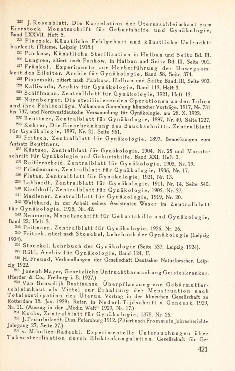 J. Rosenblatt, Die Korrelation der Uterusschleimhaut zuixi Eierstock. Monatsschrift für Geburtshilfe und Gvnäkoloo-ie Band LXXVII, Heft 5. 224 Placzek, Künstliche Fehlgeburt und künstliche Unfrucht¬ barkeit. (Thieme, Leipzig 1918.) 22i^ Pankow, Künstliche Sterilisation in Haiban und Seitz Bd. III. 226 Lungren, zitiert nach Pankow, in Haiban und Seitz Bd. III, Seite 901. ^ Frankel, Experimente zur Herbeiführung der Unwegsam¬ keit des Eileiter. Archiv für Gynäkologie, Band 58, Seite 374. 223 Pissemski, zitiert nach Pankow, Halb an und Seitz Band. III, Seite 902. 229 Kalli wo da, Archiv für Gynäkologie, Band 113, Heft 3. 290 Schiffmann, Z e nt r a 1 b la 11 für Gynäkologie, 1921, Heft 13. 231 Nürnberger, Die sterilisierenden Operationen an den Tuben und ihre Fehlschläge. Volkmanns Sammlung klinischer Vorträge, 1917, Nr. 731 bis 737, und Nordwestdeutsche Versammlung für Gynäkologie, am 28. X. 1922. 232 Beuttner, Zentralblatt für Gynäkologie, 1897, Nr. 40, Seite 1227. 233 Kehrer, Die Einschränkung des Bauch Schnitts. Zentralblatt für Gynäkologie, 1897, Nr. 31, Seite 961. ..34 Fritsch, Zentralblatt für Gynäkologie, 1897. Bemerkungen zum Aufsatz Beuttners. Küstner, Zentralblatt für Gynäkologie, 1904, Nr. 25 und Monats¬ schrift für Gynäkologie und Geburtshilfe, Band XXI, Heft 3. 238 Reifferscheid, Zentralblatt für Gynäkologie, 1905, Nr. 19. 237 Friede mann, Z entralbiatt für Gynäkologie, 1906, Nr. 17. 238 Flatau, Zentralblatt für Gynäkologie, 1921, Nr. 13. 239 Labhardt, Zentralblatt für Gynäkologie, 1911, Nr. 14, Seite 540. 240 Kirchhoff, Zentralblatt für Gynäkologie, 1905, Nr. 37. 241 Madlener, Zentralblatt für Gynäkologie, 1919, Nr. 20. 242 Walthard, in der Arbeit seines Assistenten Was er im Zentralblatt für Gynäkologie, 1925, Nr. 42. 243 Neumann, Monatsschrift für Geburtshilfe und Gynäkologie Band 22, Heft 3. 2M Peitmann, Zentralblatt für Gynäkologie, 1926, Nr. 26. 245 Fritsch, zitiert nach Stoeckel, Lehrbuch der Gynäkologie (Leipzicr 1924). * * 246 Stoeckel, Lehrbuch der Gynäkologie (Seite 537, Leipzig 1924). 247 Rühl, Archiv für Gynäkologie, Band 124, II. H. Freund, Verhandlungen der Gesellschaft Deutscher Naturforscher. Leip¬ zig 1922. -49 Joseph Mayer, Gesetzliche Unfruchtbarmachung Geisteskranker. (Herder & Co., Freiburg i. B. 1927.) Van Bouwdijk Bastiaanse, Überpflanzung von Gebärmutter* Schleimhaut als Mittel zur Erhaltung der Menstruation nach Totalexstirpation des Uterus. Vortrag in der klinischen Gesellschaft zu Rotterdam 18. Jan. 1929; Refer. in Nederl. Ti jds chrift v. Geneesk. 1929, Nr. 11. (Auszug in der „Mediz. Welt“ 1929, Nr. 17.) 294 Kocks, Zentralblatt für Gynäkologie, 1878, Nr. 26. J*Proudnikoff, Diss.Petersburg 1912. (Zitiertnach Frommels Jahresberichte Jahrgang 27, Seite 27.) v. Mikulicz-Radecki, Experimentelle Untersuchungen über Tubensterilisation durch E1 e k t r o k o ag u 1 a t i o n. Gesellschaft für Ge-